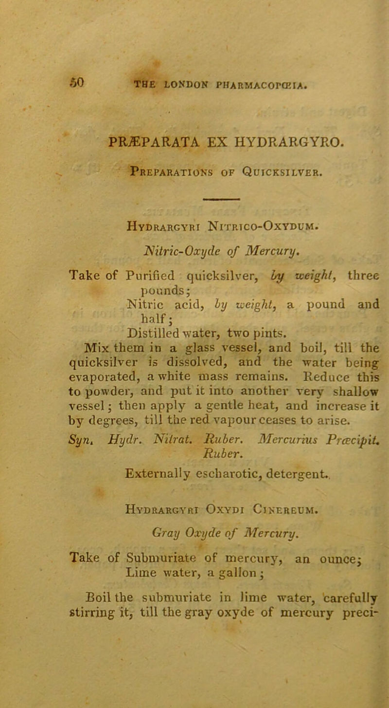 60 PRAEPARATA ex hydrargyro. Preparations of Quicksilver. Hydrargyri Nitrjco-Oxydum. JNitric-Oxyde of Mercury. Take of Purified quicksilver, by vceight, three pounds; Nitric acid, by iceight, a pound and half; Distilled water, two pints. Mix them in a glass vessel, and boil, till the quicksilver is dissolved, and the water being evaporated, a white mass remains. Reduce this to powder, and put it into another very shallow vessel; then apply a gentle heat, and increase it by degrees, till the red vapourceases to arise. Syn. Hydr. Nitrat. Ruber. Mercurius Praecipit. Ruber. Externally escharotic, detergent.. Hydrargyri Oxydi Cinereum. Gray Oxyde of Mercury. Take of Submuriate of mercury, an ounce; Lime water, a gallon; Eoil the submuriate in lime water, carefully stirring it, till the gray oxyde of mercury preci-