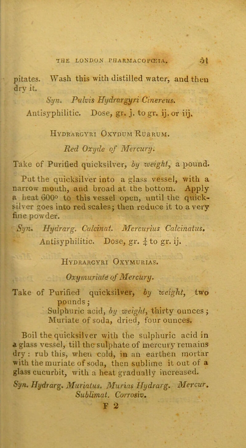 pitates. Wash this with distilled water, and then dry it. Syn. Pulvis Hydrargyri Cinereus. Antisyphilitic. Dose, gr. j. togr. ij.or iij. Hydrargyri Oxydum Rubrum. Red Oxyde of Mercury. Take of Purified quicksilver, by zveight, a pound. Put the quicksilver into a glass vessel, with a narrow mouth, and broad at the bottom. Apply a Jieat d00° to this vessel open, nntil the quick- silver goes into redscalesj then reduce it to avery fine powder. Syn. Hydrarg. Caldnat. Mercurius Calcinatus. Antisyphilitic. Dose, gr. ^to gr. ij. Hydrargyri Oxymurias. Oxy muriate of Mercury. Take of Purified quicksilver, by iveight, two ppunds; Sulphuric acid, by wetght, thirty ounces ; Muriate of soda, dried, four ounces. Boii the quicksilver with the sulphuric acid in aglass vessel, till thcsulphate of mercury remains dry : rub this, wheu cold, in an earthen rnortar with the muriate of soda, then sublime it out of a glass cucurbit, with a heat gradually increased. Syn. Hydrarg. Muriatus. Murias Ilydrarg. Mercur. Sublimat. Corrosiv.