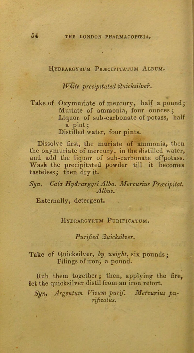 Hydrargyrum Pr/ecipitatum Album. White precipitated Quicksilver. Take of Oxymuriate of mercury, lialf apound; Muriate of ammonia, four ounces; Liquor of sub-carbonate of potass, balf a pint; Distilled water, four pints. Dissolve first, the muriate of ammonia, then the oxymuriate of mercury, in the distilled water, and add the liquor of sub-carbonate of'potass. Wash the precipitated powder till it becomes tasteless; then dry it. Syn. Calx Hydrargyri Alba. Mercurius Prcecipitat. Albus. Externally, detergent. Hydrargyrum Purificatum. Purified Quicksilver. Take of Quicksilver, by weight, six pounds ; Filings of iron> a pound. Rub them together; then, applying the fire, Jet the quicksilver distil from an irou retort. Syn. Argentum Vivum purif. Mercurius pu- rificatus.