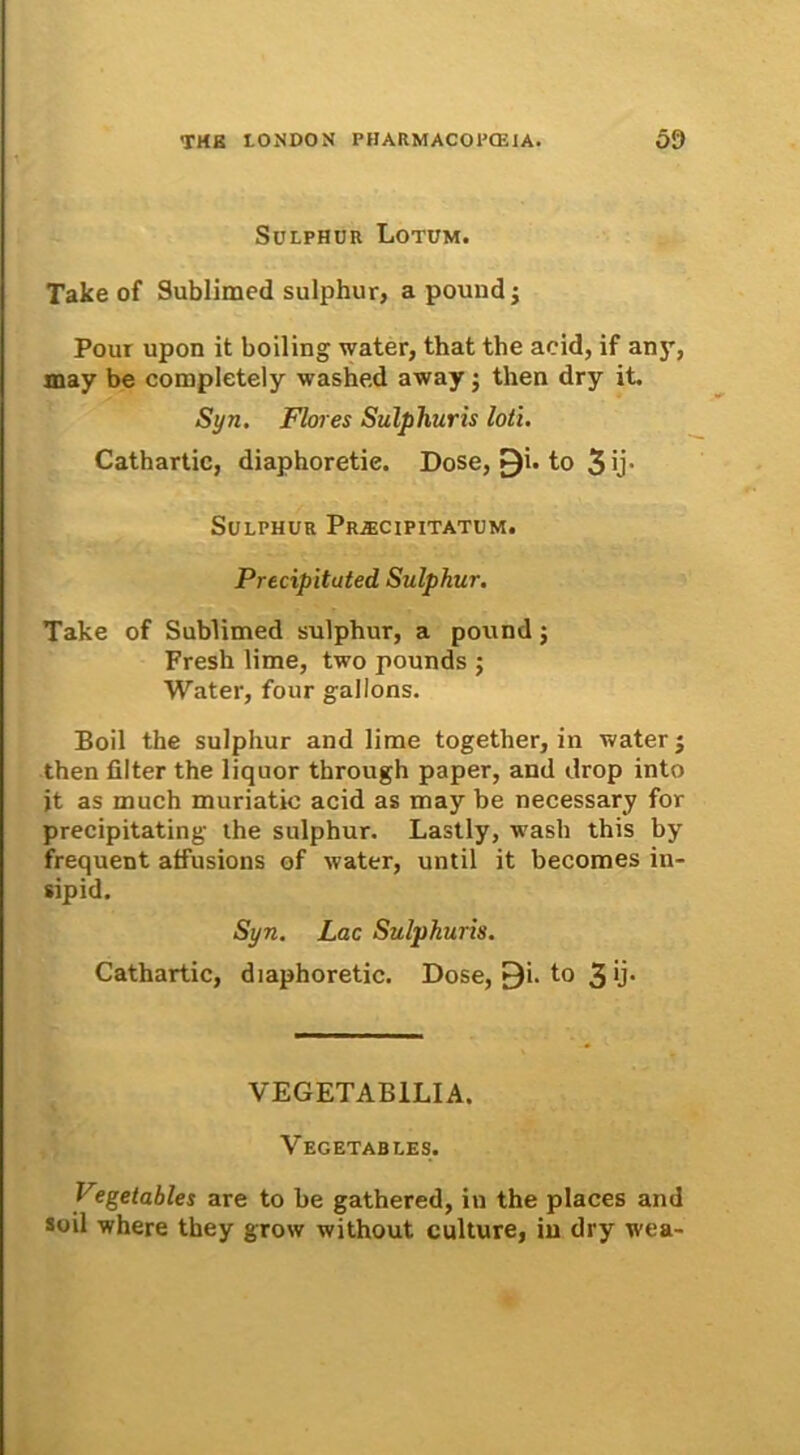 Sulphuu Lotum. Take of Sublimed sulphur, a pound -} Pour upon it boiling water, that the acid, if any, may be completely washed away j then dry it. Syn. Flores Sulphuris loti. Cathartic, diaphoretie. Dose, 0i. to 3 ij* Sulphur Prjecipitatum. Precipituted Sulphur. Take of Sublimed sulphur, a pound j Fresh lime, two pounds ; Water, four gallons. Boii the sulphur and lime together, in water j then filter the liquor through paper, and drop into jt as mueh muriatic acid as may be necessary for precipitating the sulphur. Lastly, wash this by frequent atfusions of water, until it becomes in- sipid. Syn. Lac Sulphuris. Cathartic, diaphoretie. Dose, £)i. to 3 *}• VEGETABILIA. Vegetables. Fegetables are to be gathered, in the places and soil where they grow without. culture, in dry wea-