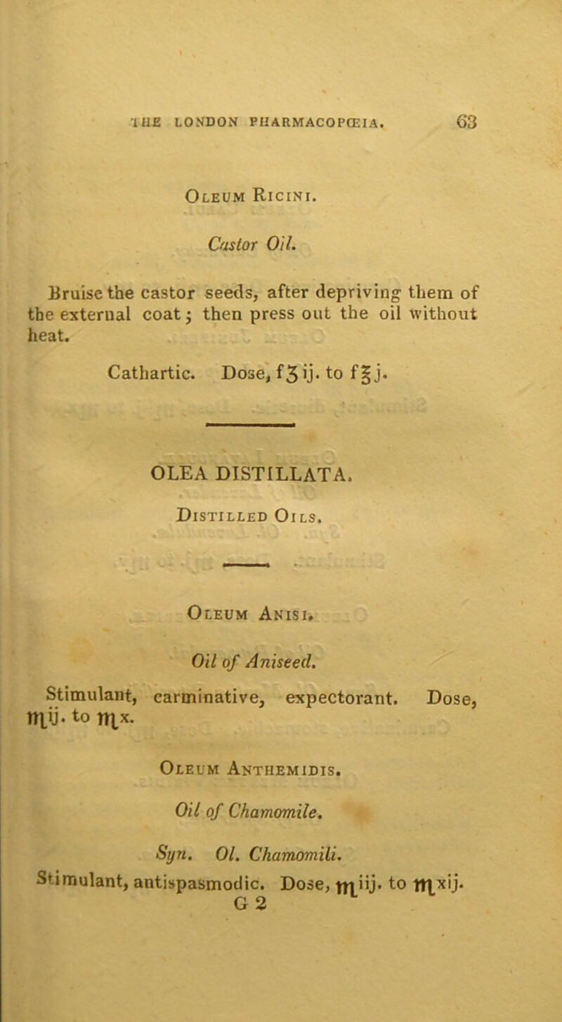 Oleum Ricini, Castor Oil. Eruisethe castor seeds, after depriving them of the external coat ; then press out the oil without heat. Cathartic. Dose, f3ij- to f|j. OLEA DISTILLATA, Distilled Oils. Oleum Anisi. Oil of Aniseed. Stimulant, carminative, expectorant. Dose, niti- to mx. Oleum Anthemidis. Oil of Chamomile. Syn. 01. Ckamomili. Stimulant, antispasmodic. Dose, jjjuj. to nxxij- G 2