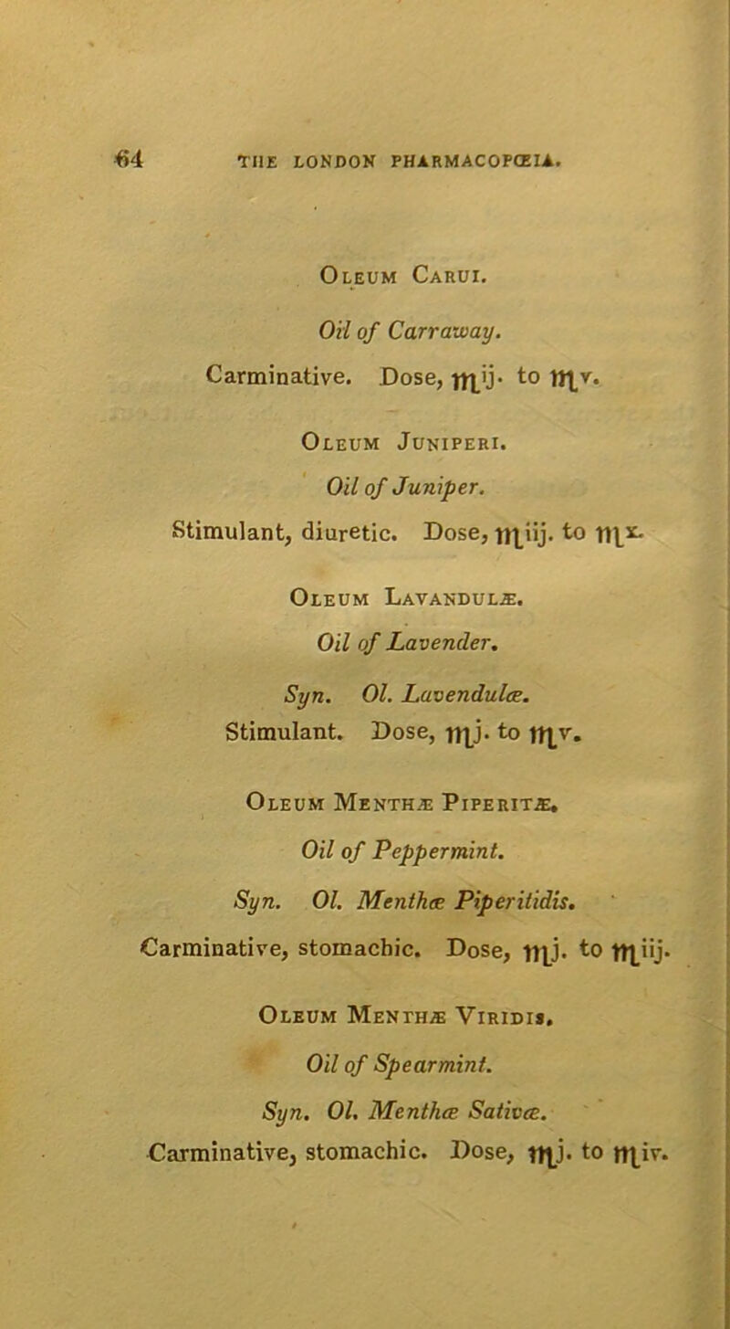 Oleum Carui. Oil of Carraway. Carminative. Dose, ^ij- to n^v. Oleum Juniperi. Oil of Juniper. Stimulant, diuretic. Dose, n^iij. to Oleum Lavandul^. Oil of Lavencler. Syn. 01. Lavendulce. Stimulant. Dose, ftjj. to Oleum Menth.e Piperite. Oil of Peppermint. Syn. 01. Menthce Piperitidis. Carminative, stomachic. Dose, fj|j. to -|t|_iij. Oleum Menth* Viridis. Oil of Spearmint. Syn. 01. Menthce Sativee. Carminative, stomachic. Dose, to tt|,iv.