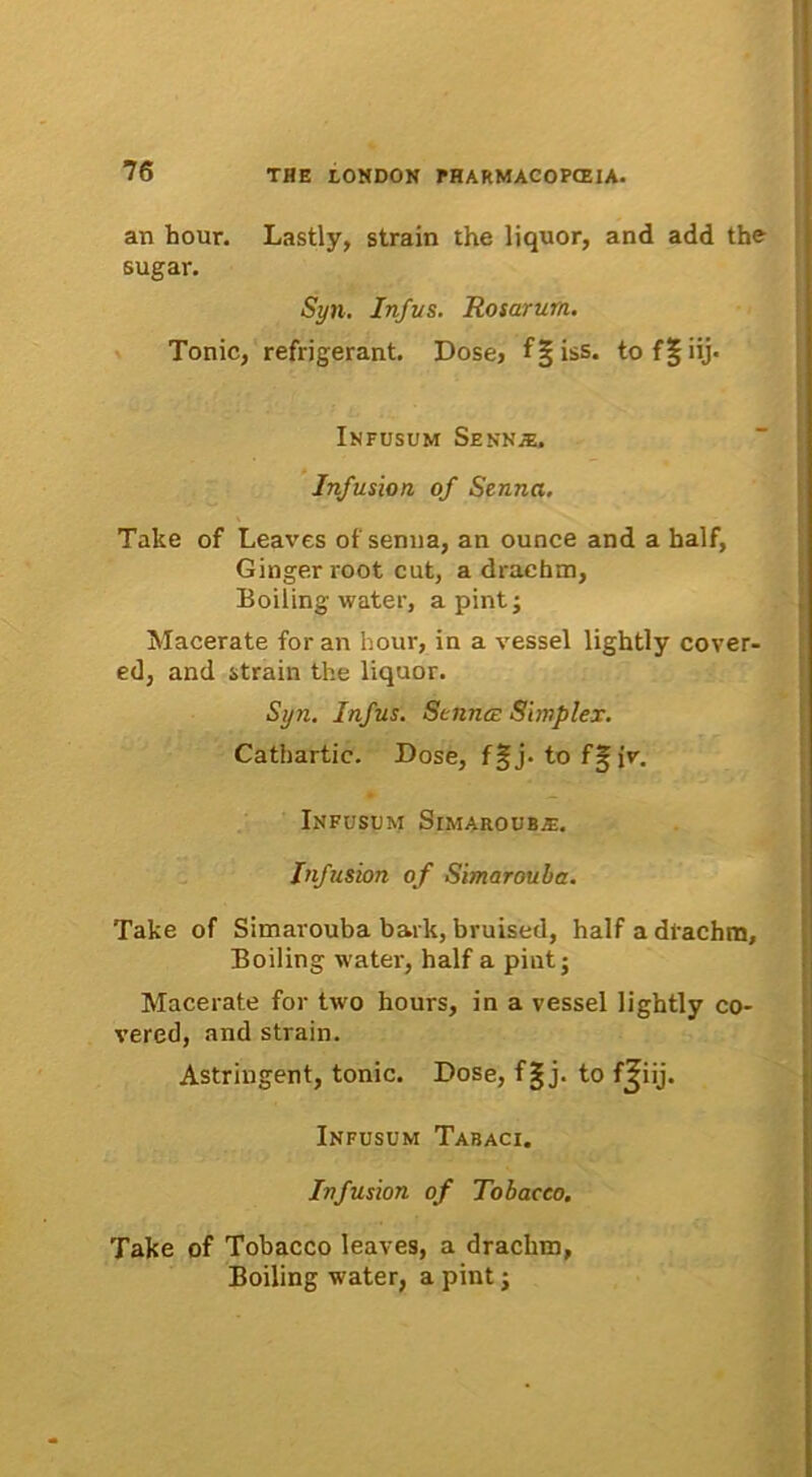 an hour. Lastly, strain the liquor, and add the sugar. Syn. Infus. Rosarum. Tonic, refrigerant. Dose, f§iss. tof|iij> Infusum Senn.®. Infusion of Senna. Take of Leaves of senna, an ounce and a half, Ginger root cut, a drachm, Boiling water, a pintj Macerate for an hour, in a vessel lightly cover- ed, and strain the liquor. Syn. Infus. Senna; Simplex. Cathartic. Dose, f§j. tofgir. Infusum Simaroub^. Infusion of Simaroula. Take of Simarouba bark, bruised, half a drachm, Boiling water, half a pintj Macerate for two hours, in a vessel lightly co- vered, and strain. Astringent, tonic. Dose, f§ j. to fjiij. Infusum Tabaci. Infusion of Tobacco. Take of Tobacco leaves, a drachm, Boiling water, a pint;