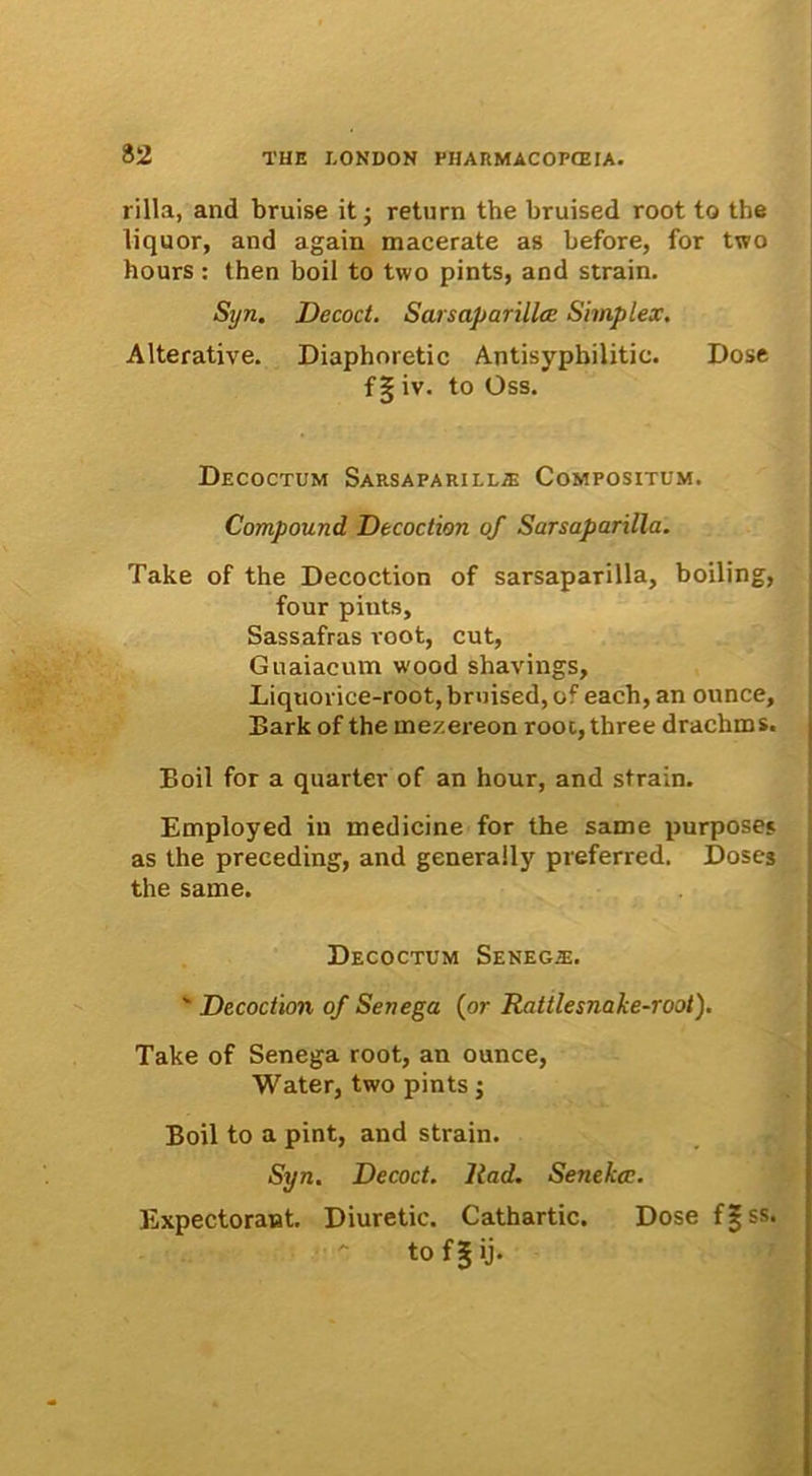 rilla, and bruise it ; return the bruised root to the liquor, and again macerate as before, for two hours : then boil to two pints, and strain. Syn. Decoct. Sarsaparilla! Simplex. Alterative. Diaphoretic Antisypbilitic. Dose f ? iv. to Oss. Decoctum Sarsaparilla: Compositum. Compound Decoction of Sarsaparilla. Take of the Decoction of sarsaparilla, boiling, four pints, Sassafras root, cut, Guaiacum wood shavings, Liquorice-root, bruised, of each, an ounce, Bark of the mezereon root, three drachms. Boii for a quarter of an hour, and strain. Employed in medicine for the same purposej as the preceding, and generaily preferred. Doses the same. Decoctum Seneg^e. ' Decoction of Senega (or Rattlesnafce-root). Take of Senega root, an ounce, Water, two pints; Boii to a pint, and strain. Syn. Decoct. llad. Senekcc. Expectorant. Diuretic. Cathartic. Dose f|ss. to f 5 ij'