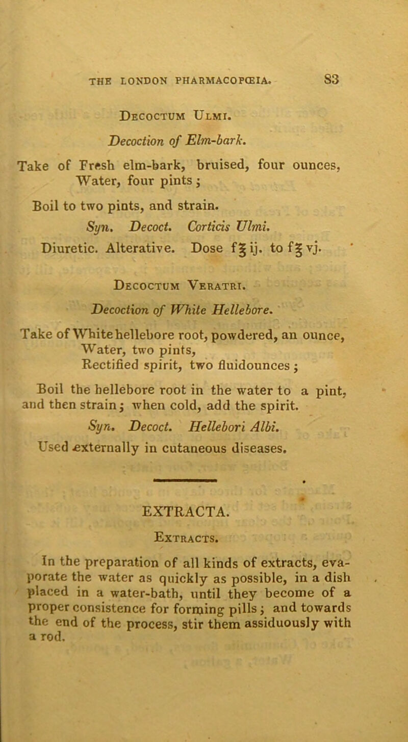 Decoctum Ulmi. Decoction of Elm-bark. Take of Fresh elm-bark, bruised, four ounces, Water, four pints; Boii to two pints, and strain. Syn. Decoct. Corticis Ulmi. Diuretic. Alterative. Dose fgij. tof^vj. Decoctum Veratri. Decoction of JVhite Hellebore. Take of White hellebore root, powdered, an ounce, Water, two pints, Rectified spirit, two fluidounces ; Boii the hellebore root in the water to a pint, and then strain; when cold, add the spirit. Syn. Decoct. Hellebori Albi. Used «xternally in cutaneous diseases. EXTRACTA. Extracts. In the preparation of all kinds of extracts, eva- porate the water as quickly as possible, in a dish placed in a water-bath, until they become of a proper consistence for forrning pilis; and towards the end of the process, stir them assiduously with a rod.