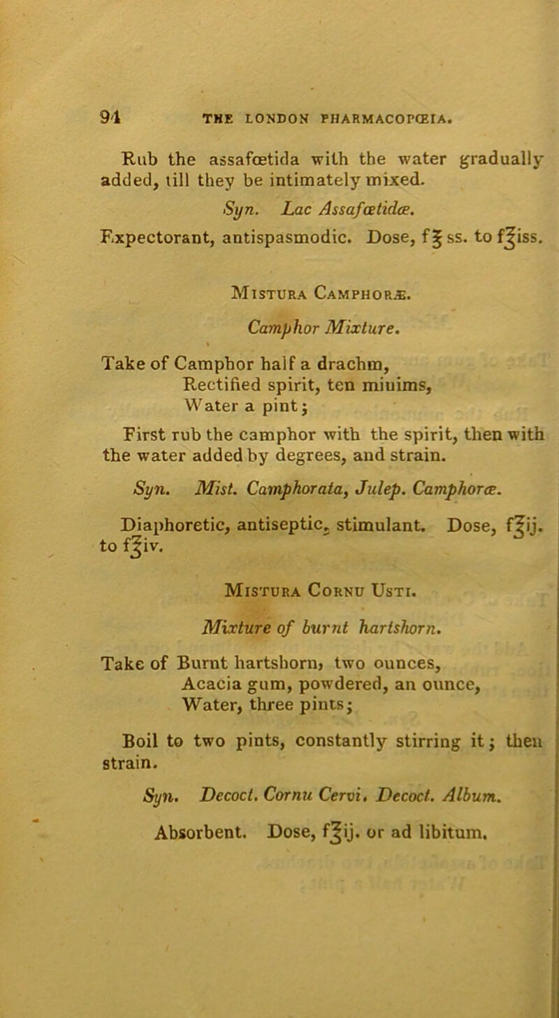 Rub the assafcetida wilh the water gradually added, till they be intimately mixed. Syn. Lac Assafcetidce. Expectorant, antispasmodic. Dose, f^ss. to fjiss. Mistura CamphopuE. Camphor Mixture. Take of Camphor half a drachm, Rectified spirit, ten miuims, Water a pint j First rub the camphor with the spirit, tlien with the water added by degrees, and strain. Syn. Mist. Camphor ata, Julep. Camphor ce. Diaphoretic, antiseptics stimulant. Dose, f^ij. to fjiv. Mistura Cornu Usti. Mixture of burnt hartshorn. Take of Burnt hartshorn, two ounces. Acacia gum, powdered, an ounce, Water, three pintsj Boii to two pints, constantly stirring it; tben strain. Syn. Decoct. Cornu Cervi. Decoct. Album. Absorbent. Dose, f^ij. or ad libitum.