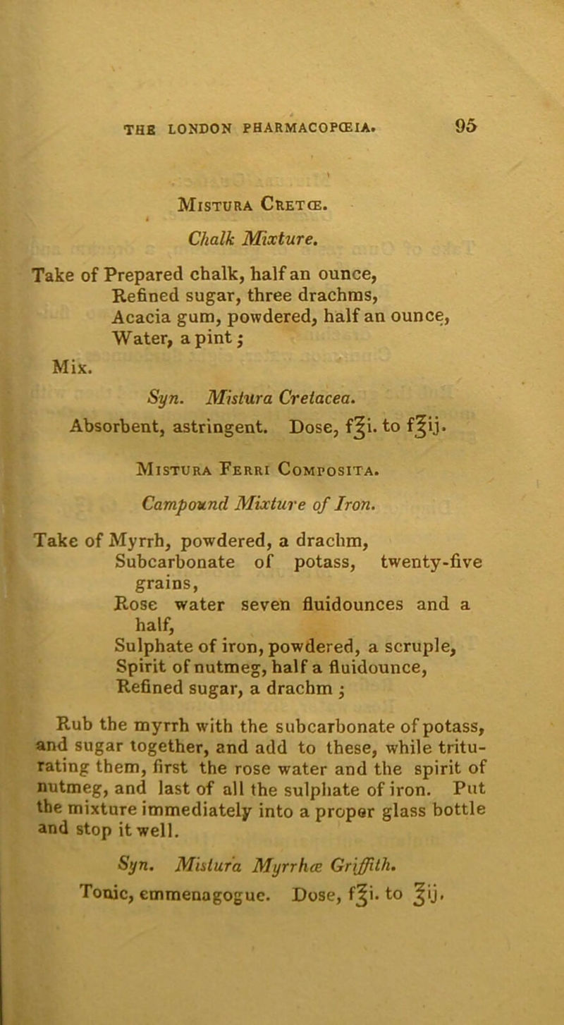 Mistura Cretce. i Chalk Mixture. Take of Prepared chalk, half an ounce, Refined sugar, three drachms, Acacia gum, powdered, half an ounce, Water, apint; Mix. Syn. Mistura Cretacea. Absorbent, astringent. Dose, f^i. to f^ij. Mistura Ferri Composita. Campound Mixture of Iron. Take of Myrrh, powdered, a draclim, Subcarbonate of potass, twenty-five grains, Rose water seven fluidounces and a half, Sulphate of iron, powdered, a scruple, Spirit of nutmeg, half a fluidounce, Refined sugar, a drachm •, Rub the myrrh with the subcarbonate of potass, and sugar together, and add to these, while tritu- rating them, first the rose water and the spirit of nutmeg, and last of all the sulphate of iron. Put the mixture immediately into a proper glass bottle and stop it well. Syn. Mistura Myrrhce Griffitli. Tonic, emmenagoguc. Dose, f^i. to ^ij>