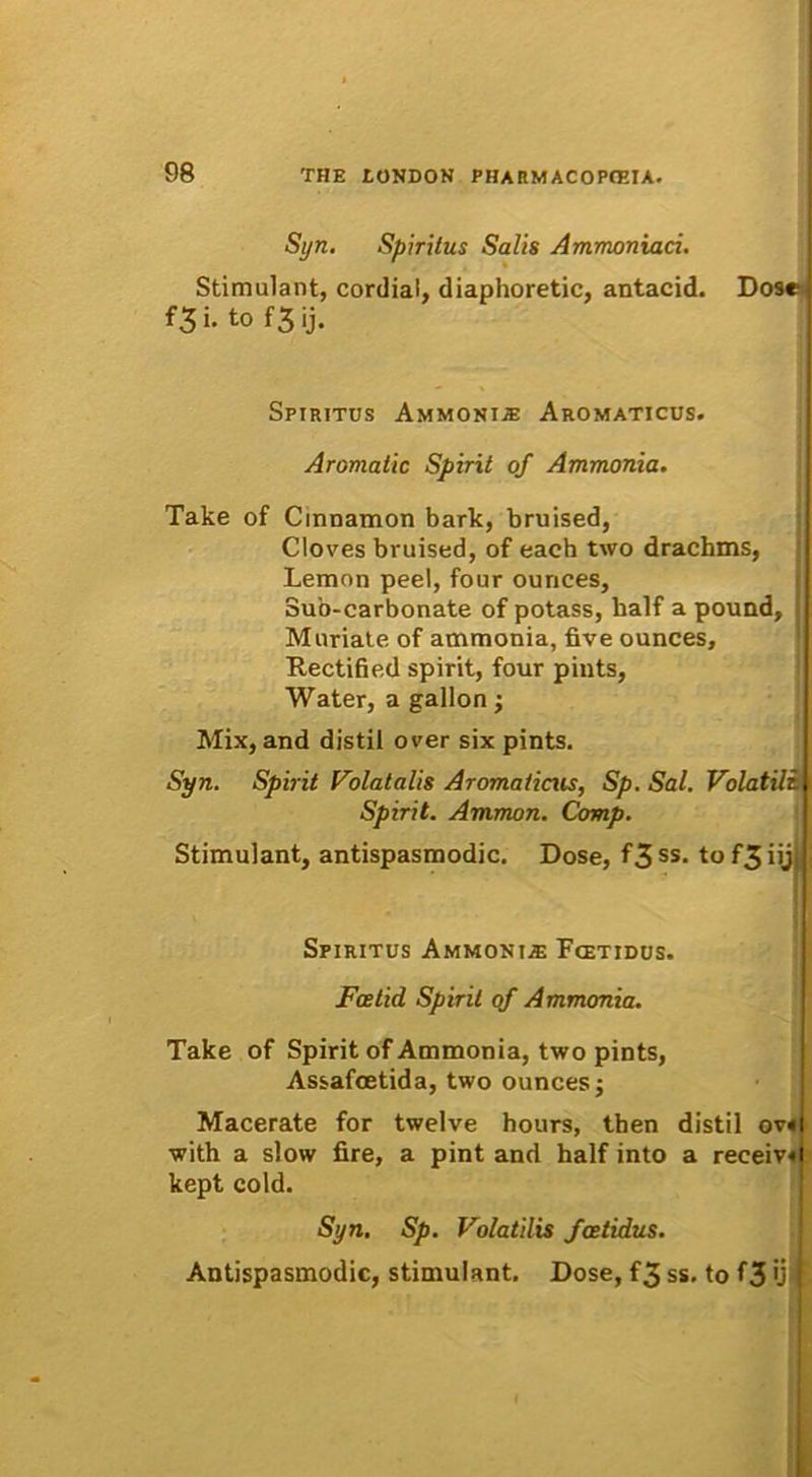 Syn. Spiritus Salis Ammoniaci. Stimulant, cordiai, diaphoretic, antacid. Dose f3i. to f3 ij. Spiritus Ammonis Aromaticus. Aromatic Spirit of Ammonia. Take of Cinnamon bark, bruised, Cloves bruised, of each two drachms, Lemnn peel, four ounces, Suo-carbonate of potass, half a pound, Muriate of ammonia, five ounces, Rectified spirit, four piuts, Water, a gallon; Mix, and distil over six pints. Syn. Spirit Volat alis Aromaticus, Sp. Sal. Volatili i Spirit. Ammon. Comp. Stimulant, antispasmodic. Dose, f3 ss. to f3 iijj Spiritus Ammonue Fcetidus. Fcetid Spirit of Ammonia. Take of Spirit of Ammonia, two pints, Assafcetida, two ounces; Macerate for twelve hours, then distil ov«l with a slow fire, a pint and half into a receiv«i kept cold. Syn. Sp. Volatilis fcetidus. Antispasmodic, stimulant. Dose, f3 ss. to f3 'j {