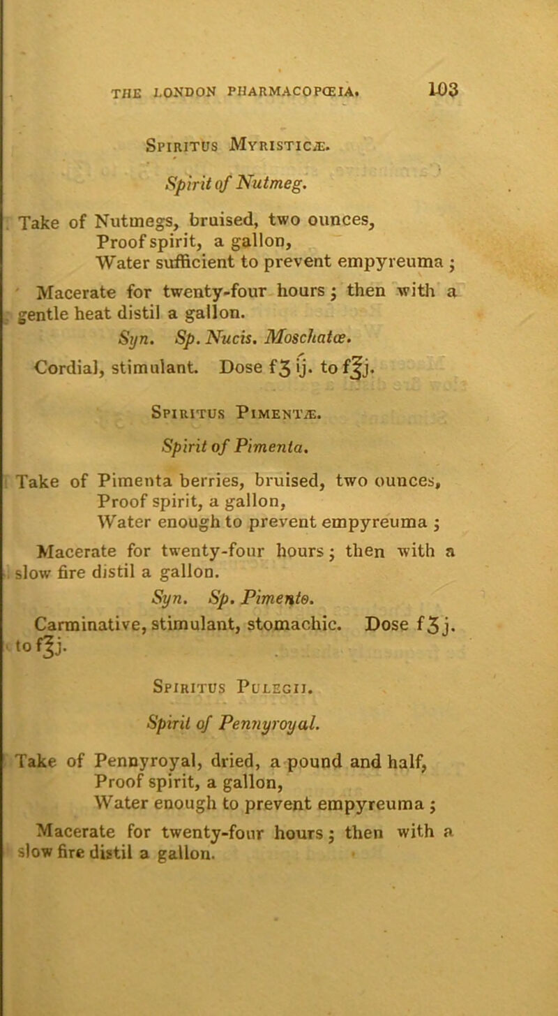 Spiritus Myristicje. Spuit of Nutmeg. Take of Nutmegs, bruised, two ounces, Proof spirit, a gallon, Water sufficient to prevent empyreuma ; Macerate for twenty-four hours j then with a . gentle heat distil a gallon. Syn. Sp. Nucis. Moscftatce. Cordial, stimulant. Dose f3 ij. to f^j. Spiritus Pimentie. Spirit of Pimenta. Take of Pimenta berries, bruised, two ounces, Proof spirit, a gallon, Water enough to prevent empyreuma ; Macerate for twenty-four hours; then with a slow fire distil a gallon. Syn. Sp. Pimento. Carminative, stimulant, stomachic. Dose f 3 j. 'tofjj. Spiritus Pulegii. Spirit of Pennyroyul. Take of Pennyroyal, dried, a pound and half, Proof spirit, a gallon, Water enough to prevent empyreuma ; Macerate for twenty-four hours; then with a slow fire distil a gallon.