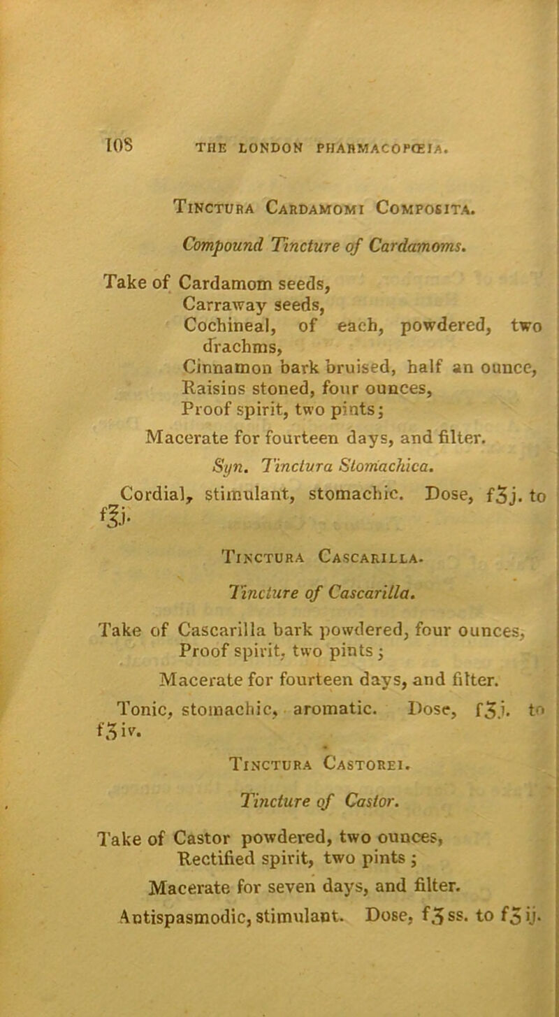 T05 Tinctura Cardamomi Composita. Compound Tincture of Cardamoms. Take of Cardamom seeds, Carraway seeds, Cochineal, of each, powdered, two drachms, Cinnamon 'oark bruised, half an ounce, Raisins stoned, four ounces, Proof spirit, two pints; Macerate for fourteen days, and filter. Syn. Tinctura Stomachica. Cordial, stimulant, stomachic. Dose, f3j. to Tinctura Cascarilla. Tincture of Cascarilla. Take of Cascarilla bark powdered, four ounces, Proof spirit, two pints ; Macerate for fourteen days, and filter. Tonic, stomachic, aromatic. Dose, f3.i. to f3iv. Tinctura Castorei. Tincture of Castor. Take of Castor powdered, two ounces, Rectified spirit, two pints ; Macerate for seven days, and filter. Antispasmodic, stimulant. Dose, f.^ss. to f5u-