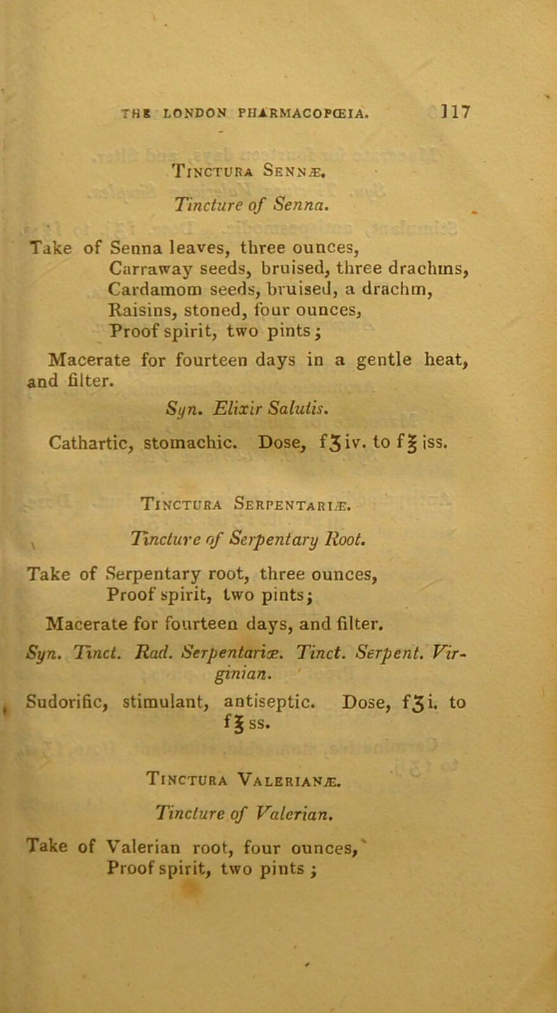 Tinctura Sennse, Tincture of Sennci. Take of Senna leaves, three ounces, Carraway seeds, bruised, three dracluns, Cardamom seeds, bruised, a drachm, Raisins, stoned, four ounces, Proof spirit, two pints; Macerate for fourteen days in a gentle heat, and filter. Si/n. Elixir Salutis. Cathartic, stomachic. Dose, f3iv. to f§ iss. Tinctura Serpentari.t:. Tincture of Serpentary lloot. Take of Serpentary root, three ounces, Proof spirit, two pints; Macerate for fourteen days, and filter. Syn. Tinct. Rad. Serpentarix. Tinct. Serpent. Vir- ginian. Sudorific, stimulant, antiseptic. Dose, f3i. to f|ss. Tinctura Valeriana:. Tincture of Valcrian. Take of Valerian root, four ounces, Proof spirit, two pints ;