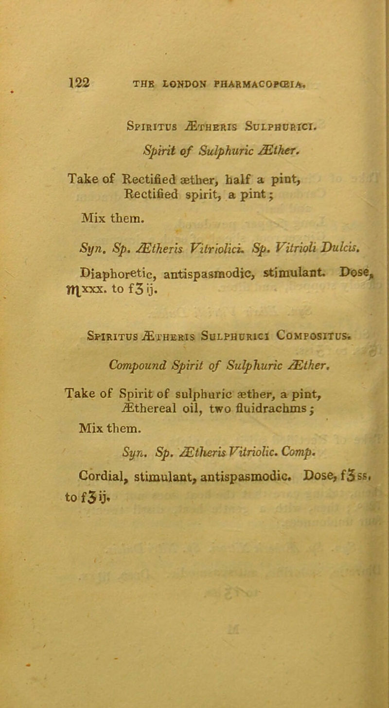 Spiritus jEtheris Sulphurici. Spirit of Sulphuric ZEtker. Take of Rectified aether, half a pint, Rectified spirit, a pint j Mix them. Syn. Sp. ZEtheris Vitriolici. Sp. Vitrioli Dulcis. Diaphoretic, antispasmodic, stimulant. Dose, ftjxxx. to f3 ij. Spiritus aetheris Sulphurici Compositus. Compound Spirit of Sulphuric ZEther, Take of Spirit of sulphuric ather, a pint, iEthereal oil, two fluidrachms ; Mix them. Syn. Sp. ZEtheris Vitriolic. Comp. Cordial, stimulant, antispasmodic. Dose,f3ss, to f 3 ij.