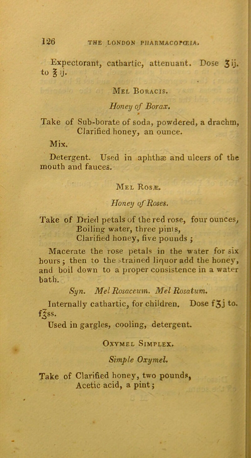 Expectorant, cathartic, attenuant. Dose 3U* to 1 ij. Mel Boracis. Honey of Borax. Take of Sub-borate of soda, powdered, a drachtn, Clarified honey, an ounce. Mix. Detergent. Used in aphthae and ulcers of tbe mouth and fauces. Mel Ros®. Honey o/Roses. Take of Dried petals of theredrose, fourounces, Eoiling water, tbree pints, Clarified honey, five pounds ; Macerate the rose petals in the water for six boursj then to the -trained liquor add the honejT, and boil down to a proper consistence in a water batb. Syn. Mel Rosaceum. Mel Rosatum. Internally cathartic, for children. Dose f3j to. fjss. Used in gargles, cooling, detergent. Oxymel Simplex. Simple Oxymel. Take of Clarified honey, two pounds, Aeetie acid, a pint;
