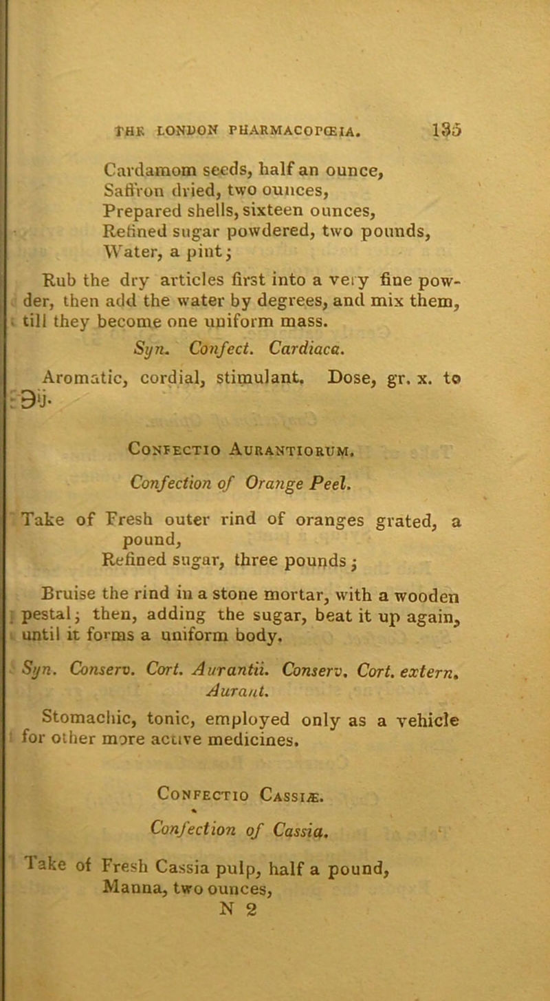 Cardamom secds, lialf an ounce, SaflVon dvied, two ounces, Prepared shells,sixteen ounces, Retined sugar powdered, two pounds, Water, a pint j Rub the dry articles first into a veiy fine pow- der, then add the water by degrees, and mix them, till they become one upiform mass. Syn. Confect. Cardiaca. Aromatic, cordial, stimulant. Dose, gr. x. to B‘j. CONPECTIO AURANTIORUM. Confection of Orange Peel. Take of Fresh outer rind of oranges grated, a pound, Refined sugar, three poupds j Bruise the rind in a stone mortar, with a wooden pestal; then, adding the sugar, beat it up again, until it fornis a uniform body. S>jn. Conserv. Cort. Aurantii. Conserv. Cort. extern. Aura ut. Stomachic, tonic, employed only as a vehicle for other more active medicines. Confectio Cassias;. Confection of Cassia. lake of Fresh Cassia pulp, half a pound, Manna, two ounces, N 2