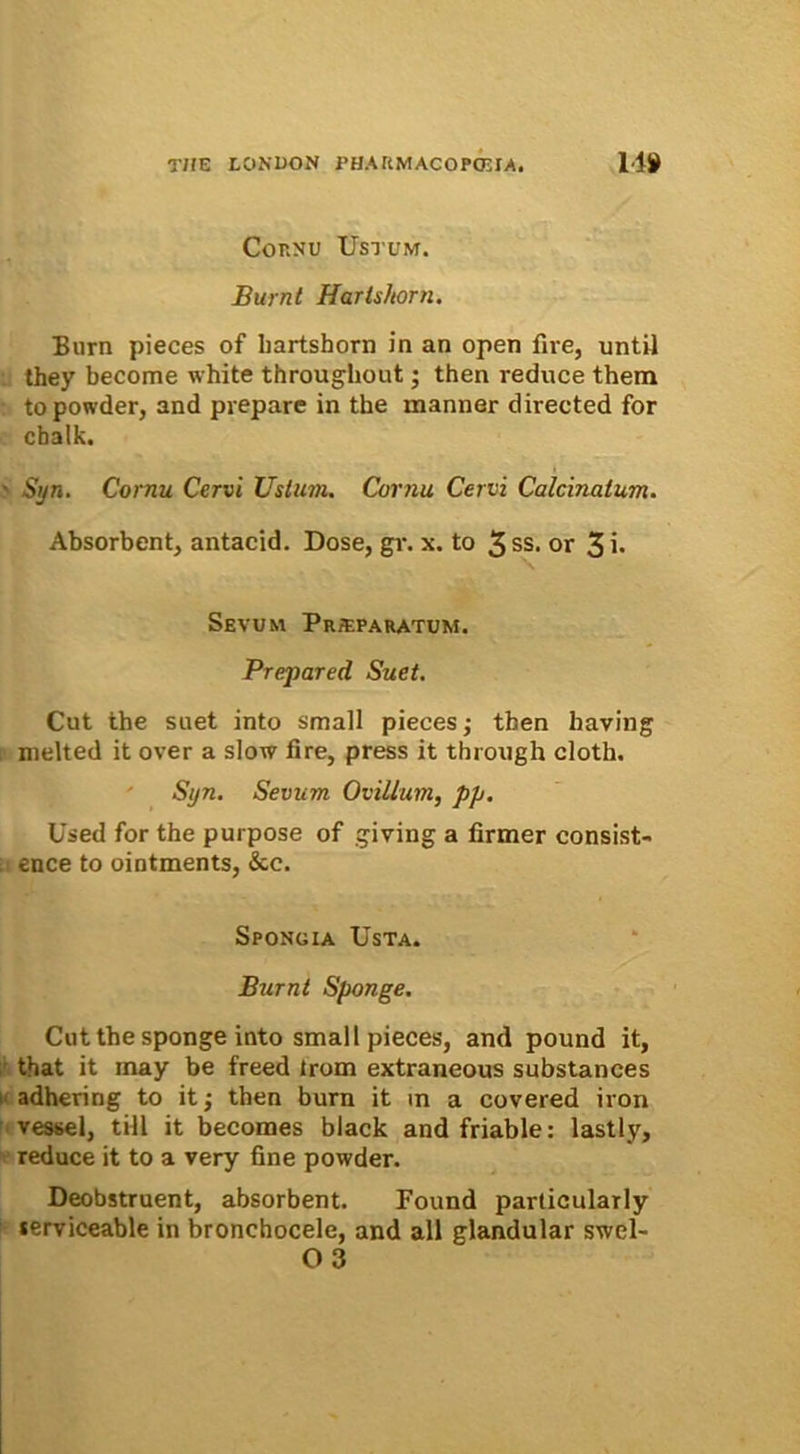 Cornu Ustum. Burnt Hartshorn. Burn pieces of liartshorn in an open fire, until they become white throughout; then reduce them topowder, and pvepare in the manner directed for chalk. Sijn. Cornu Cervi Ustum. Cornu Cervi Calcinalum. Absorbent, antacid. Dose, gr. x. to 3 ss. or 3 i* Sevum Pr;eparatum. Prepared Suet. Cut the suet into small pieces; then having melted it over a slow fire, press it through cloth. Syn. Sevum Ovillum, pp. Used for the purpose of giving a firmer consist- ence to ointments, &c. Spongia Usta. Burnt Sponge. Cut the sponge into small pieces, and pound it, that it rnay be freed irom extraneous substances adhering to it; then burn it in a covered iron vessel, till it becomes black and friable: lastly, reduce it to a very fine powder. Deobstruent, absorbent. Found particularly lerviceable in bronchocele, and ali glandular swel- 03