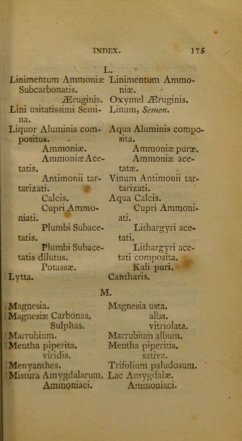 L. Linimentum Ammoniae Linimentum Ammo- Subcarbonatis. niae. iEruginis. O.xymel JEruginis. Lini usitatissimi Semi- Linum, Semen. na. Liquor Aluminis com- Aqua Aluminis compo- positus. • sita. Ammoniae. Ammoniae purae. Ammoniae Ace- Ammoniae ace- tatis. tatae. Antimonii tar- Vinum Antimonii tar- tarizati. tarizati. Calcis. Aqua Calcis. Cupri Ammo- Cupri Ammoni- niati. Plumbi Subace- tatis. Plumbi Subace- tatis dilutus. Lytta. Potassae. ati. Lithargyri ace- tati. Lithargyri ace- tati composita. Kali puri. Cantharis. M. . Magnesia, i Magnesias Carbonas. Sulphas. ] Marrubium. Mentha piperita. viiidis. Menyanthcs. 1 Mistura Amygdalarum. Lac Amygdalae. Ammoniaci. Ammoniaci. Magnesia usta. alba. vitriolata. Marrubium album. Mentha piperitis, sativa. Trifolium paludosum.