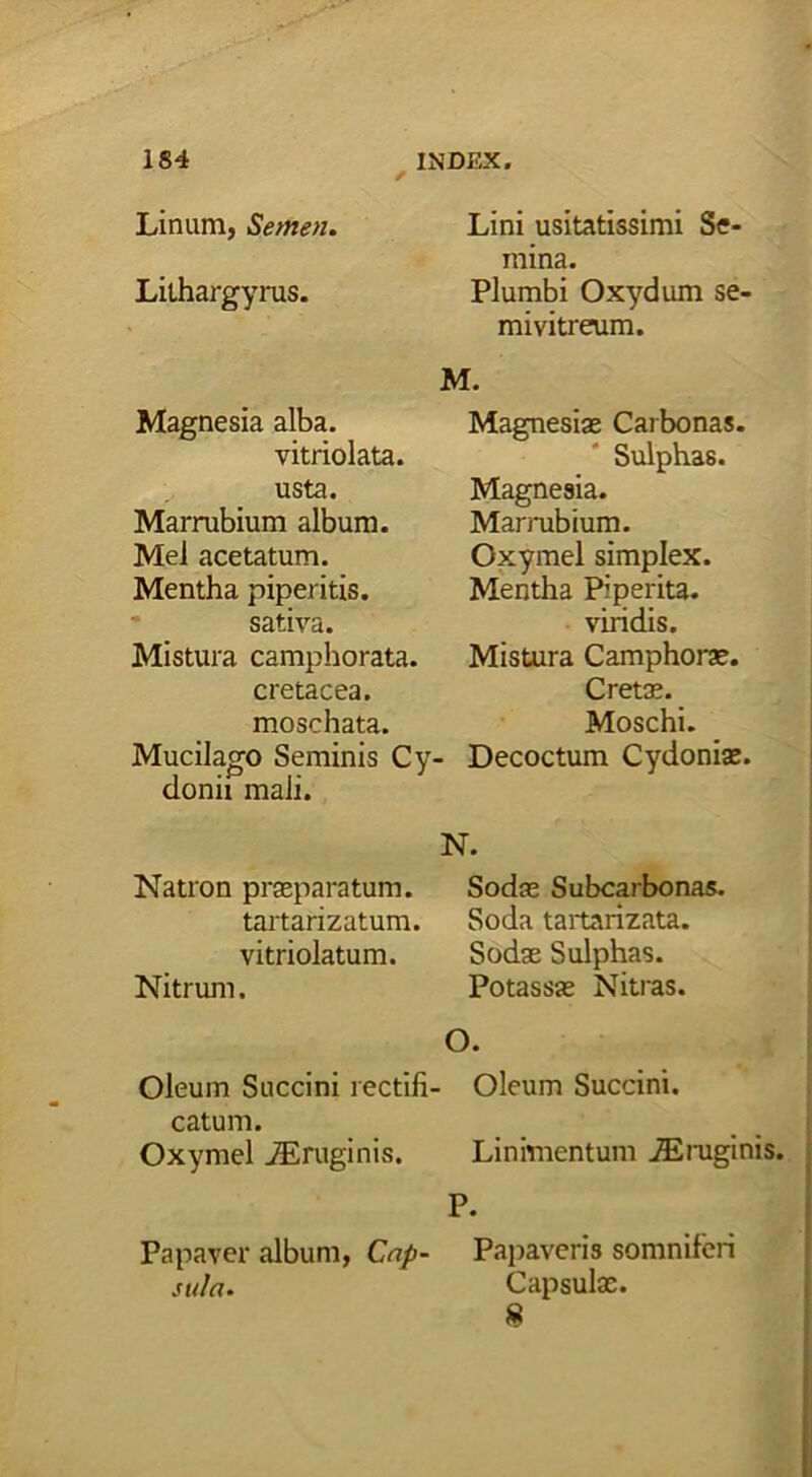 Linum, Semen. Lilhargyrus. Magnesia alba. vitriolata. usta. Marrubium album. Mei acetatum. Mentha piperitis, sativa. Mistura camphorata. cretacea, moschata. Mucilago Seminis Cy- donii mali. Lini usitatissimi Se- mina. Plumbi Oxydum se- mivitreum. M. Magnesias Carbonas. Sulphas. Magnesia. Marrubium. Oxymel simplex. Mentha Piperita. viridis. Mistura Camphoras. Cretas. Moschi. Decoctum Cydonias. N. Natron praeparatum. Sodas Subcarbonas. tartarizatum. Soda tartarizata. vitriolatum. Sodae Sulphas. Nitrum. Potassas Nitras. O. Oleum Succini rectifi- Oleum Succini, catum. Oxymel jEruginis. Linimentum iEruginis. P. Papaver album, Cap- Papaveris somniferi suln. Capsulas. »