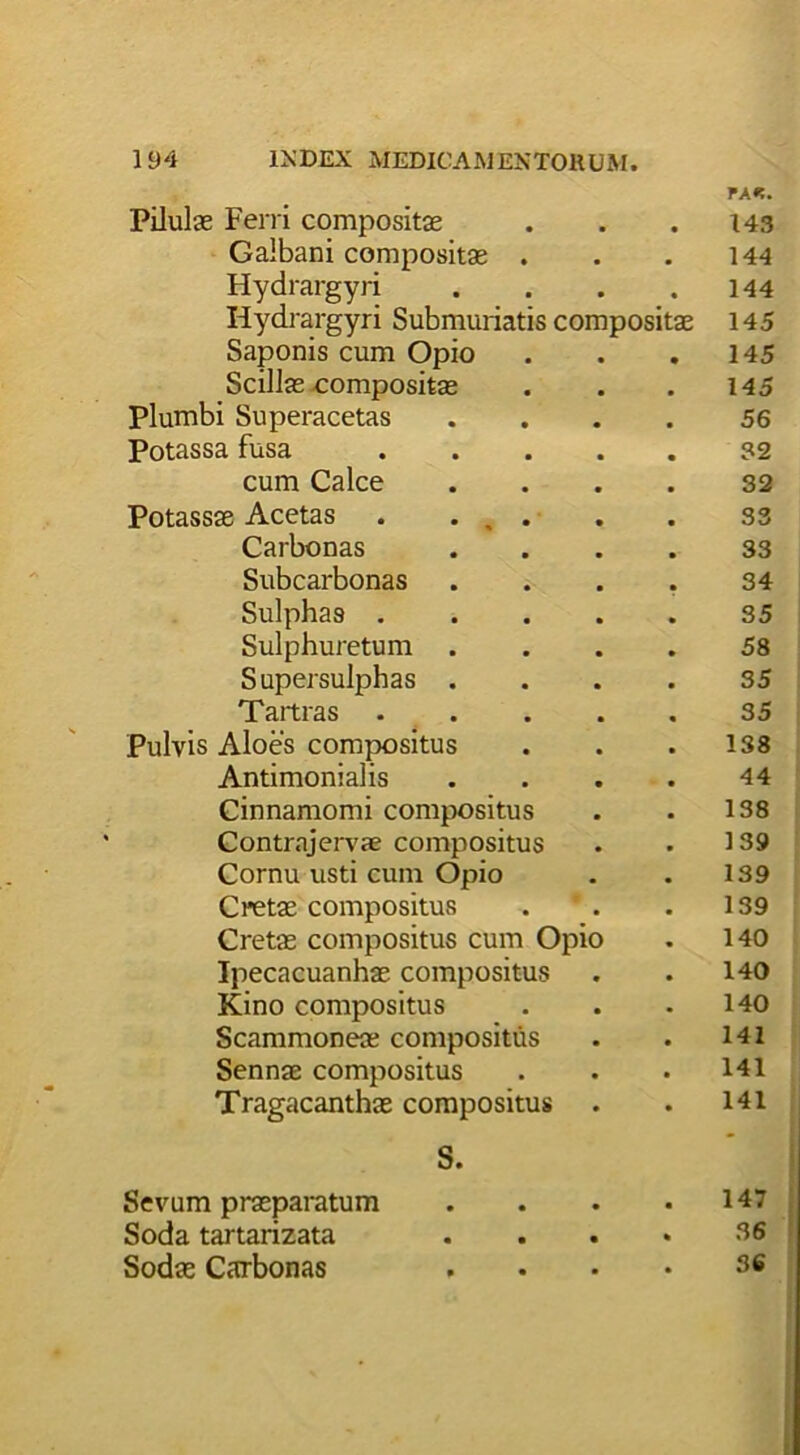 Pilulae Ferri compositae FA«. 143 Galbani compositas . 144 Hydrargyri 144 Iiydrargyri Submuriatis compositae 145 Saponis cum Opio 145 Scillas compositas 145 Plumbi Superacetas 56 Potassa fusa 32 cum Calce 32 Potassae Acetas . . , . 33 Carbonas 33 Subcarbonas 34 Sulphas . 35 Sulphuretum 58 Supersulphas . 35 Taitras . 35 Pulvis Aloes compositus 138 Antimonialis 44 Cinnamomi compositus 138 Contrajervae compositus 139 Cornu usti cum Opio 139 Cretae compositus 139 Cretas compositus cum Opio 140 Ipecacuanhae compositus 140 Kino compositus 140 Scammoneae compositus 141 Sennae compositus 141 Tragacanthae compositus 141 Sevum praeparatum • 147 Soda tartarizata • . 36 Sodas Carbonas ■ 36