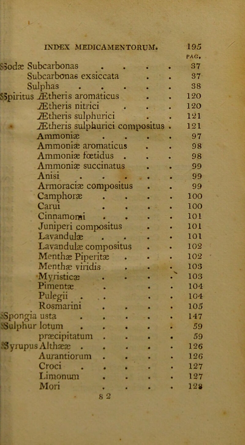 PAG. $5odae Subcarbonas . . . . 37 Subcarbonas exsiccata . . 37 Sulphas ..... 38 5Spiritus iEtheris aromaticus . . 120 iEtheris nitrici . . .120 iEtheris sulphurici . . 121 iEtheris sulphurici compositus . 121 Ammoniae . . . . 97 Ammoniae aromaticus . . 98 Ammoniae foetidus . . . 98 Ammoniae succinatus . . 99 Anisi . . . . . 99 Armoraciae compositus . . 99 Camphorae . . . .100 Carui . . . .100 Cinnamomi . . . . 101 Juniperi compositus . . 101 Lavandulae . • • • 101 Lavandulae compositus . . 102 Menthae Piperitae . • • 102 Mentha? viridis . • .103 Myristicae . • • 103 Pimentae . . • 104 Pulegii . . . .104 Rosmarini . . . .105 ^Spongia usta 147 ^Sulphur lotum 59 praecipitatum .... 59 ?Syrupus Althaeae 126 Aurantiorum . . . .126 Croci 127 Limonum . . . .127 Mori . . . .12»