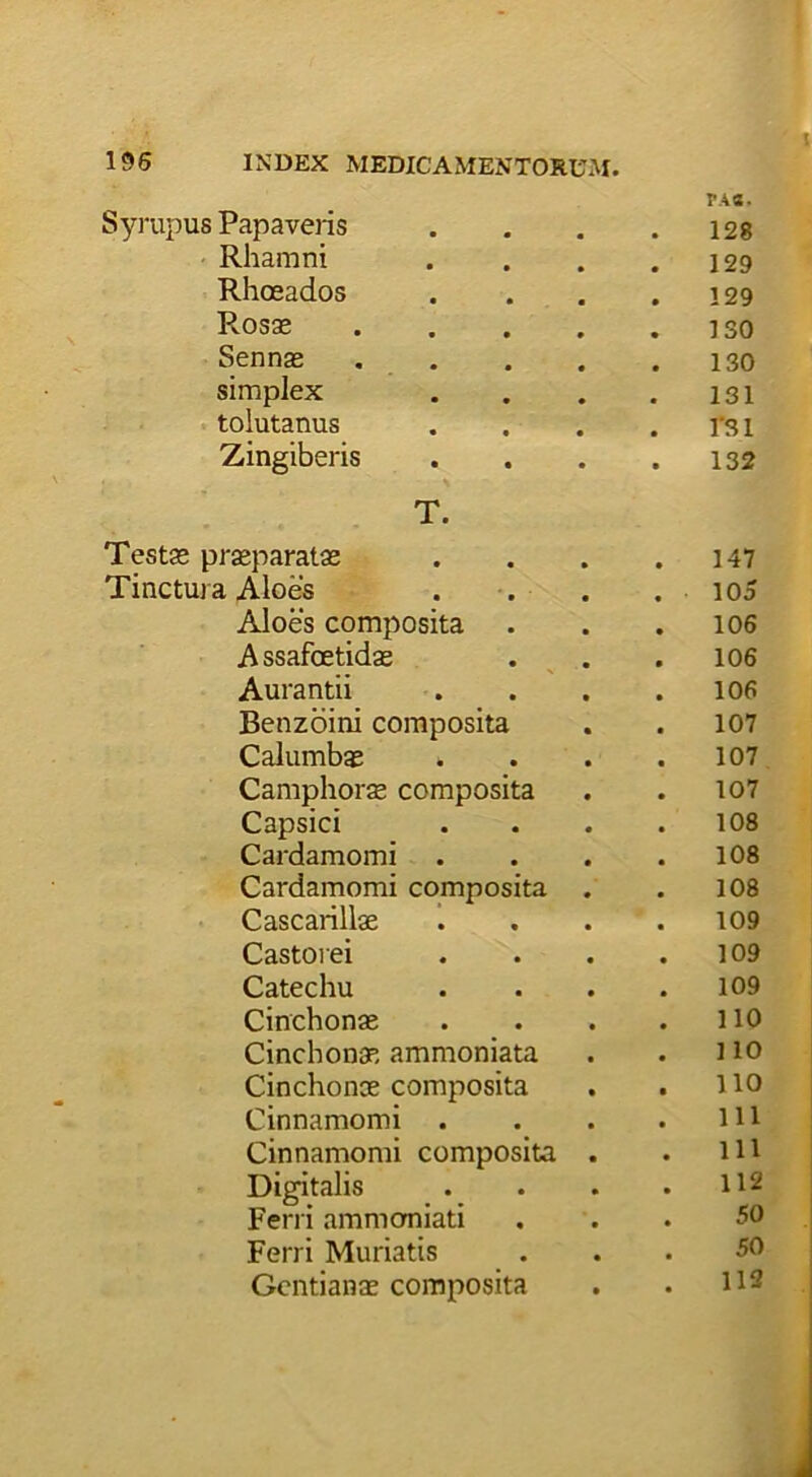 FAS. Syrupus Papaveris 128 Rhamni 129 Rhaeados 129 Rosae .... ISO Sennae .... 130 simplex 131 tolutanus fsi Zingiberis 132 T. Testae praeparatae . 147 Tinctura Aloes 105 Aloes composita . 106 A ssafoetidae . 106 Aurantii 106 Benzoini composita 107 Calumbae . 107 Camphorae composita 107 Capsici . 108 Cardamomi 108 Cardamomi composita . 108 Cascarillae 109 Castorei . 109 Catechu . 109 Cinchonae 110 Cinchonae ammoniata 110 Cinchonae composita . 110 Cinnamomi . 111 Cinnamomi composita . . 111 Digitalis . 112 Ferri ammomiati . 50 Ferri Muriatis 50 Gentianae composita . 112