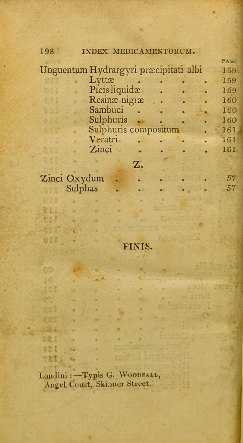 Unguentum Hydrargyri praecipitati albi Lyttae Picis liquidae Resinae nigrae Sambuci Sulphuris . Sulphuris compositum Veratri Zinci ' Z. Zinci Oxydum .... Sulphas .... FINIS. ,c::l . ‘ l ZZ.L » *■ * ~ • - » • • 11 » • • . * Ttt . •'51 ». Luudini Typis G. Woodfall, Aii^el Couit, Ski.mcr Street.