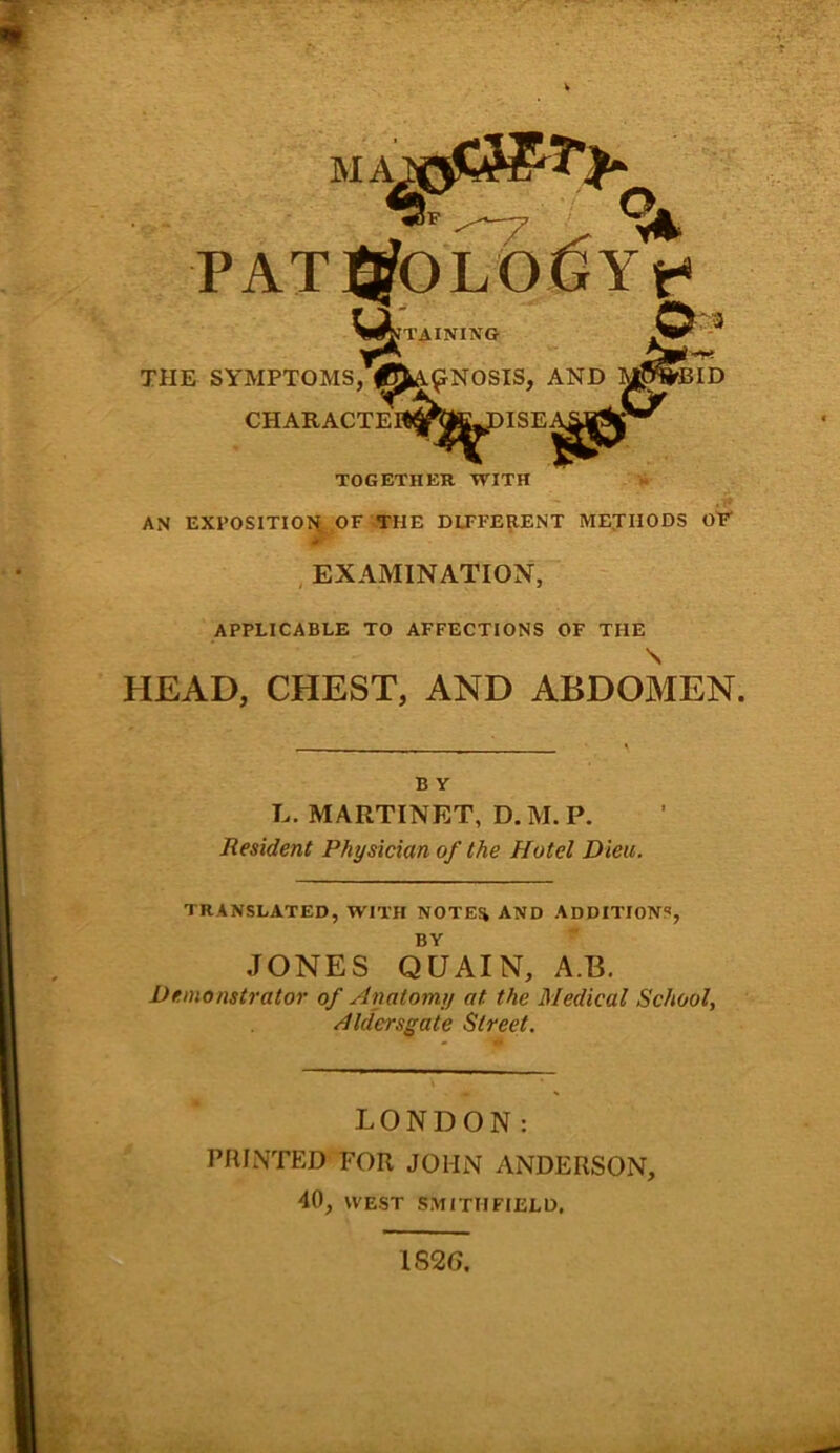 TOGETHER WITH AN EXPOSITION. OF THE DIFFERENT METHODS OF EXAMINATION, APPLICABLE TO AFFECTIONS OF THE \ HEAD, CHEST, AND ABDOMEN. B Y L. MARTINET, D. M. P. Resident Physician of the Hotel Dieu. TRANSLATED, WITH NOTES* AND ADDITIONS, BY JONES QUAIN, A.B. Demonstrator of Anatomy at the Medical School, Aldersgate Street. LONDON: PRINTED FOR JOHN ANDERSON, 40, WEST SMITH FIELD. 1826.