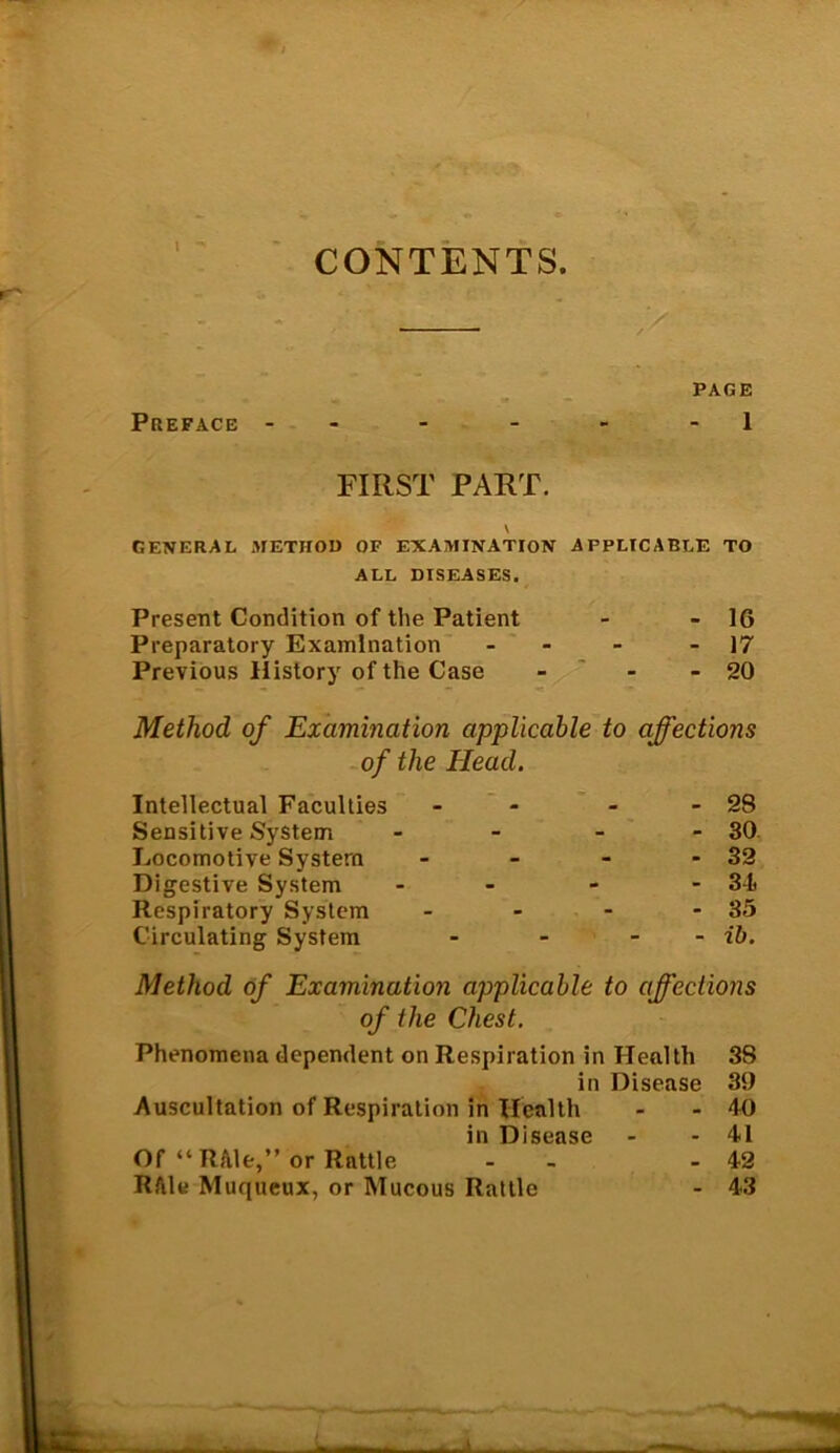 CONTENTS. PAGE Preface - - - - 1 FIRST PART. V GENERAL METHOD OF EXAMINATION APPLICABLE TO ALL DISEASES. Present Condition of the Patient - 16 Preparatory Examination - 17 Previous History of the Case - 20 Method of Examination applicable to affections of the Head. Intellectual Faculties - 28 Sensitive System - 30 Locomotive System - 32 Digestive System - 34 Respiratory System - 35 Circulating System - ib. Method of Examination applicable to affections of the Chest. Phenomena dependent on Respiration in Health 38 in Disease 39 Auscultation of Respiration in Health - - 40 in Disease - - 41 Of “ R/tle,” or Rattle - - 42 Rfile Muqueux, or Mucous Rattle - 43