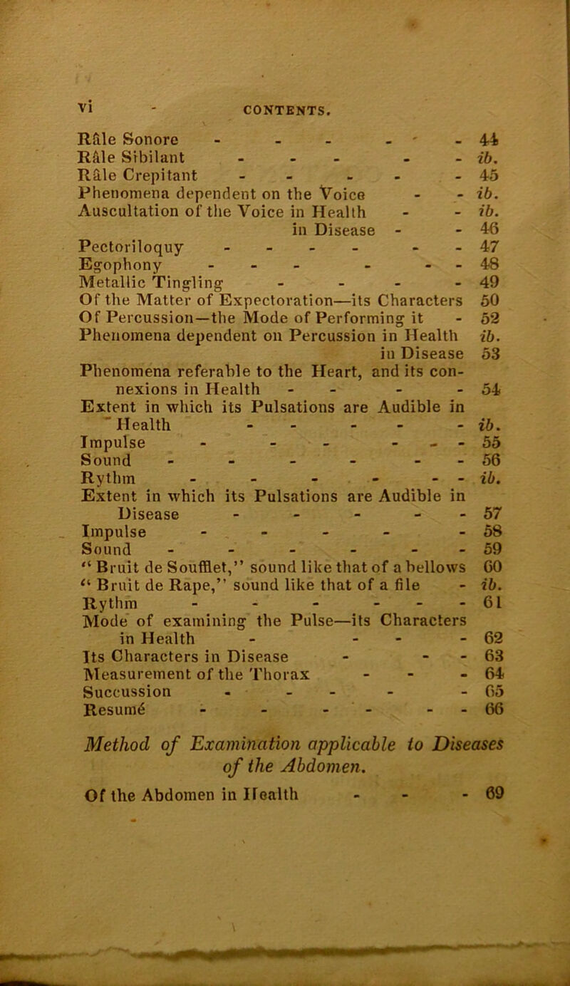 Rfile Sonore - - - Rfile Sibilant - - Rile Crepitant - - Phenomena dependent on the Voice Auscultation of the Voice in Health in Disease - Pectoriloquy - - Egophony ... - - Metallic Tingling .... Of the Matter of Expectoration—its Characters Of Percussion—the Mode of Performing it Phenomena dependent on Percussion in Health in Disease Phenomena referable to the Heart, and its con- nexions in Health - - - Extent in which its Pulsations are Audible in ” Health - - Impulse - - - Sound .... - - Rythm - - - - - Extent in which its Pulsations are Audible in Disease - - - - - Impulse - Sound ...... “ Bruit de Soufflet,” sound like that of a bellows “ Bruit de Rape,” sound like that of a file Rythm - - - - Mode of examining the Pulse—its Characters in Health - - Its Characters in Disease - - Measurement of the Thorax - Succussion .... Resume - - - - - 44 ib. 45 ib. ib. 46 47 48 49 50 52 ib. 53 54 ib. 55 56 ib. 57 58 59 GO ib. 61 62 63 64 65 66 Method of Examination applicable to Diseases of the Abdomen. Of the Abdomen in Health - - - 69