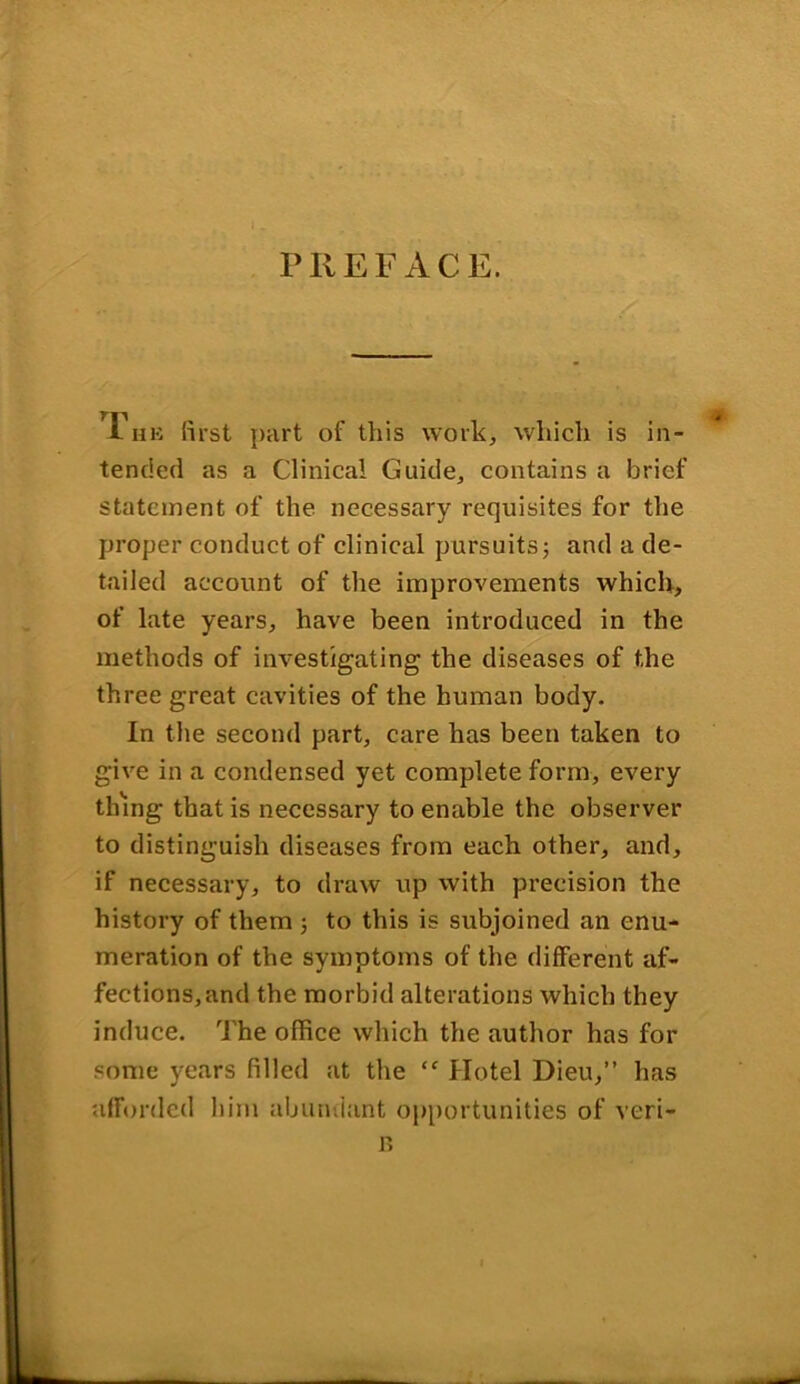 PREFACE. r„B first part of this work, which is in- tended as a Clinical Guide, contains a brief statement of the necessary requisites for the proper conduct of clinical pursuits; and a de- tailed account of the improvements which, of late years, have been introduced in the methods of investigating the diseases of the three great cavities of the human body. In the second part, care has been taken to give in a condensed yet complete form, every thing that is necessary to enable the observer to distinguish diseases from each other, and, if necessary, to draw up with precision the history of them ; to this is subjoined an enu- meration of the symptoms of the different af- fections, and the morbid alterations which they induce. The office which the author has for some years filled at the “ Hotel Dieu,” has afforded him abundant opportunities of veri- B