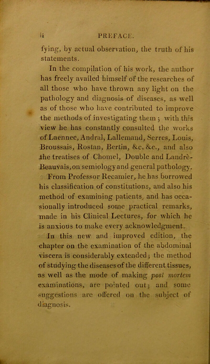 fying, by actual observation, the truth of his statements. In the compilation of his work, the author has freely availed himself of the researches of all those who have thrown any light on the pathology and diagnosis of diseases, as well as of those who have contributed to improve the methods of investigating them ; with this view he has constantly consulted the works of Laennec, Andral, Lallemand, Serres, Louis, Broussais, Rostan, Berlin, &c. &c., and also the treatises of Chomel, Double and Land re- Beauvais, on semiology and general pathology'. From Professor Recamier, he has borrowed his classification of constitutions, and also his method of examining patients, and has occa- sionally introduced some practical remarks, made in his Clinical Lectures, for which he is anxious to make every acknowledgment. In this new and improved edition, the chapter on the examination of the abdominal viscera is considerably extended 5 the method of studying the diseases of the different tissues, as well as the mode of making post mortem examinations, are pointed out5 and some suggestions arc offered on the subject of diagnosis.