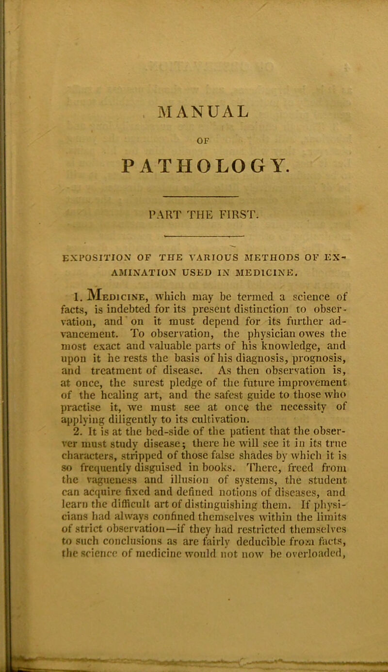 OF PATHOLOGY. PART THE FIRST. EXPOSITION OF THE VARIOUS METHODS OF EX- AMINATION USED IN MEDICINE. 1. Medicine, which may be termed a science of facts, is indebted for its present distinction to obser- vation, and' on it must depend for its further ad- vancement. To observation, the physician owes the most exact and valuable parts of his knowledge, and upon it he rests the basis of his diagnosis, prognosis, and treatment of disease. As then observation is, at once, the surest pledge of the future improvement of the healing art, and the safest guide to those who practise it, we must see at once the necessity of applying diligently to its cultivation. 2. It is at the bed-side of the patient that the obser- ver must study disease; there he will see it in its true characters, stripped of those false shades by which it is so frequently disguised in books. There, freed from the vagueness and illusion of systems, the student can acquire fixed and defined notions of diseases, and learn the difficult art of distinguishing them. If physi- cians had always confined themselves within the limits of strict observation—if they had restricted themselves to such conclusions as are fairly deducible from facts, the science of medicine would not now be overloaded,