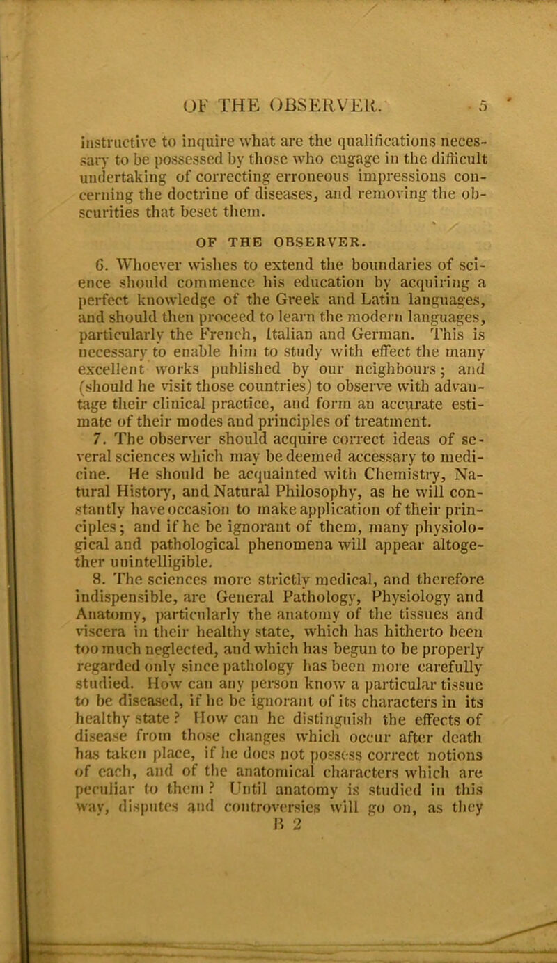 instructive to inquire what are the qualifications neces- sary to be possessed by those who engage in the difficult undertaking of correcting erroneous impressions con- cerning the doctrine of diseases, and removing the ob- scurities that beset them. OF THE OBSERVER. 6. Whoever wishes to extend the boundaries of sci- ence should commence his education by acquiring a perfect knowledge of the Greek and Latin languages, and should then proceed to learn the modern languages, particularly the French, Italian and German. This is necessary to enable him to study with effect the many excellent works published by our neighbours; and (should he visit those countries) to observe with advan- tage their clinical practice, aud form an accurate esti- mate of their modes aud principles of treatment. 7. The observer should acquire correct ideas of se- veral sciences which may be deemed accessary to medi- cine. He should be acquainted with Chemistry, Na- tural History, and Natural Philosophy, as he will con- stantly have occasion to make application of their prin- ciples; and if he be ignorant of them, many physiolo- gical and pathological phenomena will appear altoge- ther unintelligible. 8. The sciences more strictly medical, and therefore indispensible, are General Pathology, Physiology and Anatomy, particularly the anatomy of the tissues and viscera in their healthy state, which has hitherto been too much neglected, and which has begun to be properly regarded only since pathology has been more carefully studied. How can any person know a particular tissue to be diseased, if he be ignorant of its characters in its healthy state ? How can he distinguish the effects of disease from those changes which occur after death has taken place, if he docs not possess correct notions of each, and of the anatomical characters which are peculiar to them ? Until anatomy is studied in this way, disputes and controversies will go on, as they B 2