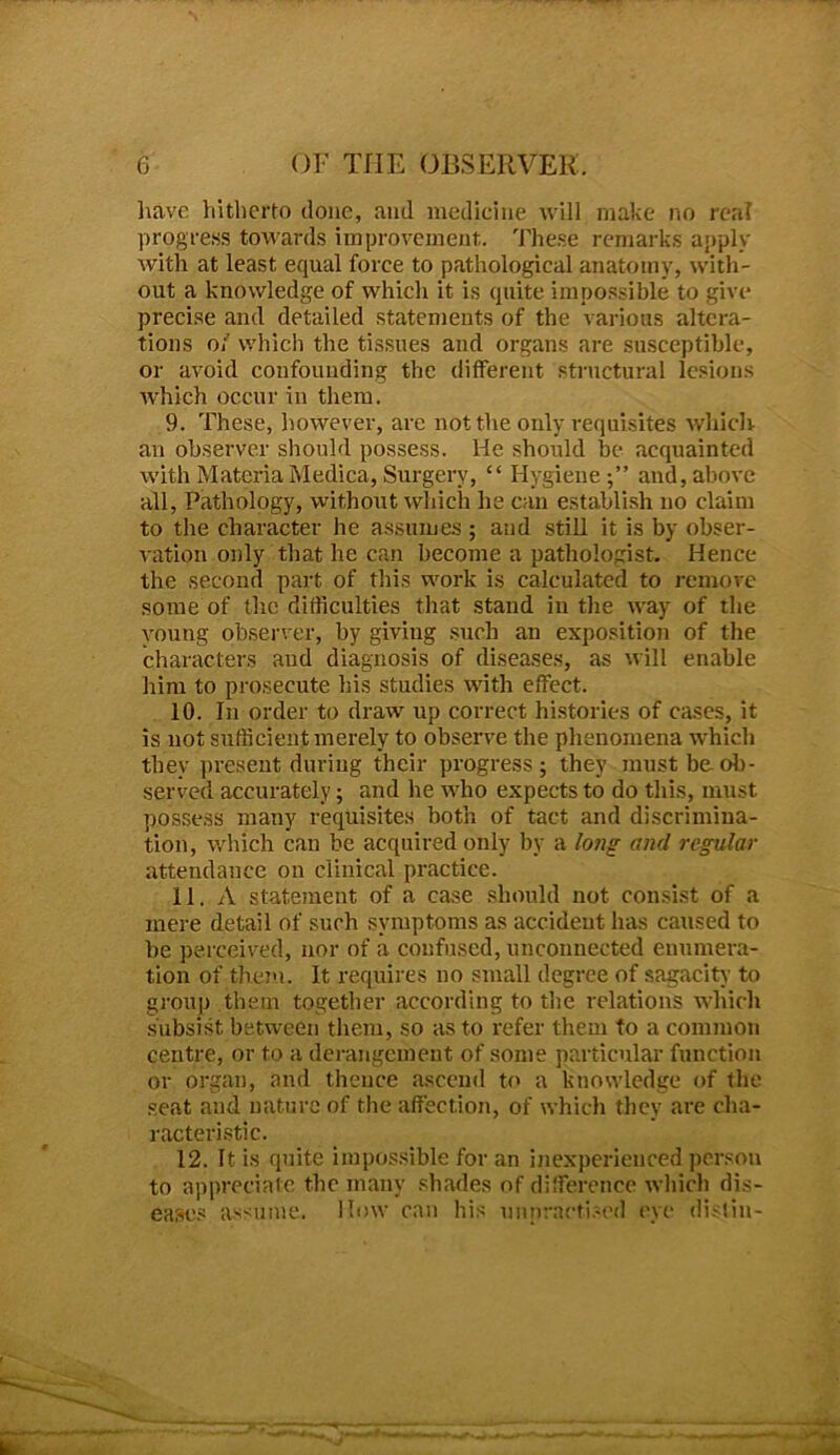 have hitherto done, and medicine will make no real progress towards improvement. These remarks apply with at least equal force to pathological anatomy, with- out a knowledge of which it is quite impossible to give precise and detailed statements of the various altera- tions of which the tissues and organs are susceptible, or avoid confounding the different structural lesions which occur in them. 9. These, however, arc not the only requisites which an observer should possess. He should be acquainted with Materia Medica, Surgery, “ Hygiene;” and, above all, Pathology, without which he can establish no claim to the character he assumes ; and still it is by obser- vation only that he can become a pathologist. Hence the second part of this work is calculated to remove some of the difficulties that stand in the way of the young observer, by giving such an exposition of the characters and diagnosis of diseases, as will enable him to prosecute his studies with effect. 10. In order to draw up correct histories of cases, it is not sufficient merely to observe the phenomena which they present during their progress; they must be oil- served accurately; and he who expects to do this, must possess many requisites both of tact and discrimina- tion, which can be acquired only by a long and regular attendance on clinical practice. 11. A statement of a case should not consist of a mere detail of such symptoms as accident has caused to be perceived, nor of a confused, unconnected enumera- tion of them. It requires no small degree of sagacity to group them together according to the relations which subsist between them, so as to refer them to a common centre, or to a derangement of some particular function or organ, and thence ascend to a knowledge of the seat and nature of the affection, of which they are cha- racteristic. 12. It is quite impossible for an inexperienced person to appreciate the many shades of difference which dis- eases assume. How can his unpractised eye distill-