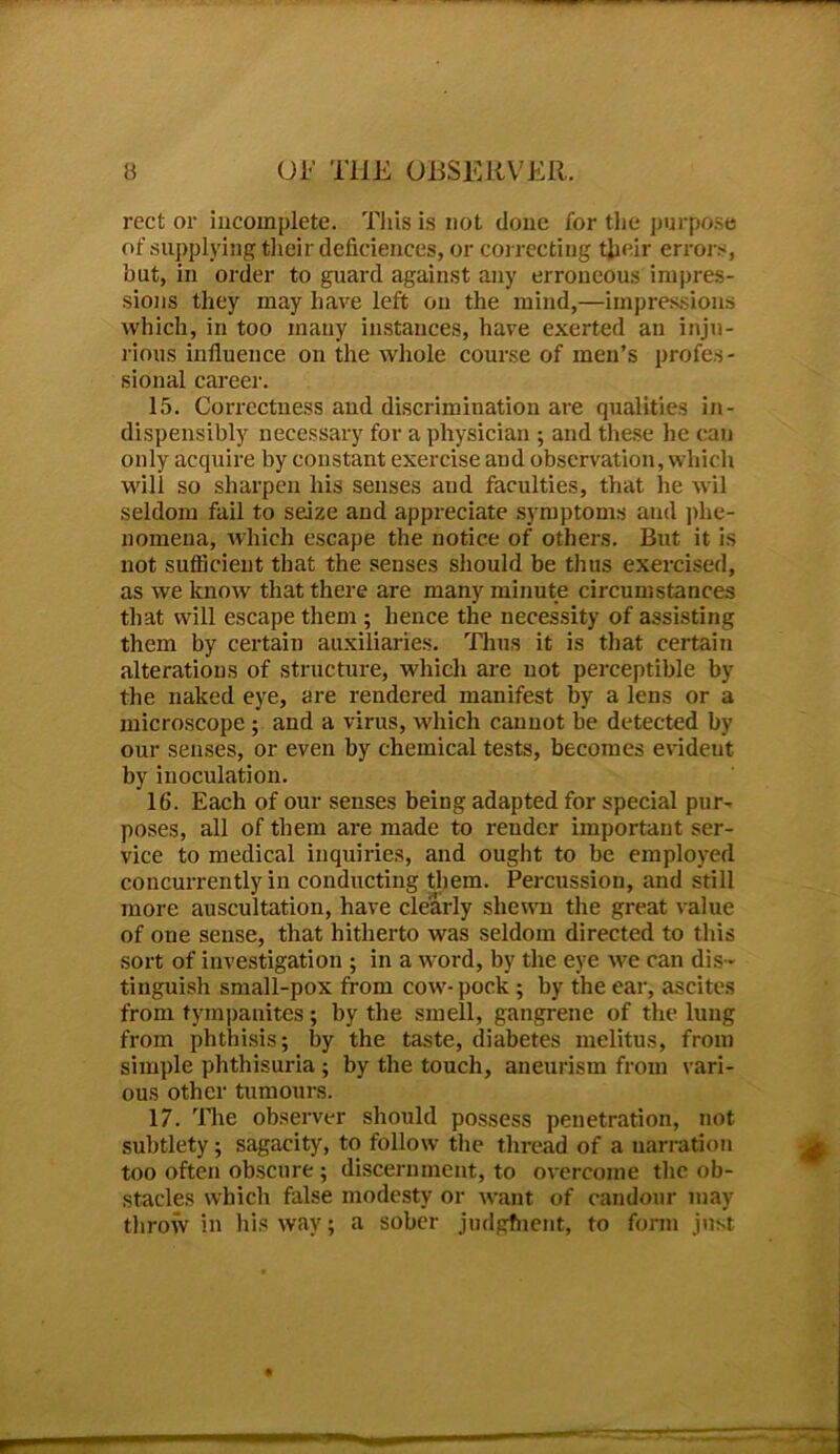 rcct or incomplete. This is not done for the purpose of supplying their deficiences, or correcting their error.-, but, in order to guard against any erroneous impres- sions they may have left on the mind,—impressions which, in too many instances, have exerted an inju- rious influence on the whole course of men’s profes- sional career. 15. Correctness and discrimination are qualities in- dispensibly necessary for a physician ; and these he can only acquire by constant exercise and observation, which will so sharpen his senses and faculties, that he wil seldom fail to seize and appreciate symptoms and phe- nomena, which escape the notice of others. But it is not sufficient that the senses should be thus exercised, as we know that there are many minute circumstances that will escape them ; hence the necessity of assisting them by certain auxiliaries. Thus it is that certain alterations of structure, which are not perceptible by the naked eye, are rendered manifest by a lens or a microscope ; and a virus, which cannot be detected by our senses, or even by chemical tests, becomes evident by inoculation. 16. Each of our senses being adapted for special pur- poses, all of them are made to render important ser- vice to medical inquiries, and ought to be employed concurrently in conducting them. Percussion, and still more auscultation, have clearly shewn the great value of one sense, that hitherto was seldom directed to this sort of investigation ; in a word, by the eye we can dis - tinguish small-pox from cow- pock ; by the ear, ascites from tympanites; by the smell, gangrene of the lung from phthisis; by the taste, diabetes melitus, from simple phthisuria ; by the touch, aneurism from vari- ous other tumours. 17. The observer should possess penetration, not subtlety; sagacity, to follow the thread of a uarration too often obscure ; discernment, to overcome the ob- stacles which false modesty or want of candour may throw in his way; a sober judgfnent, to form just