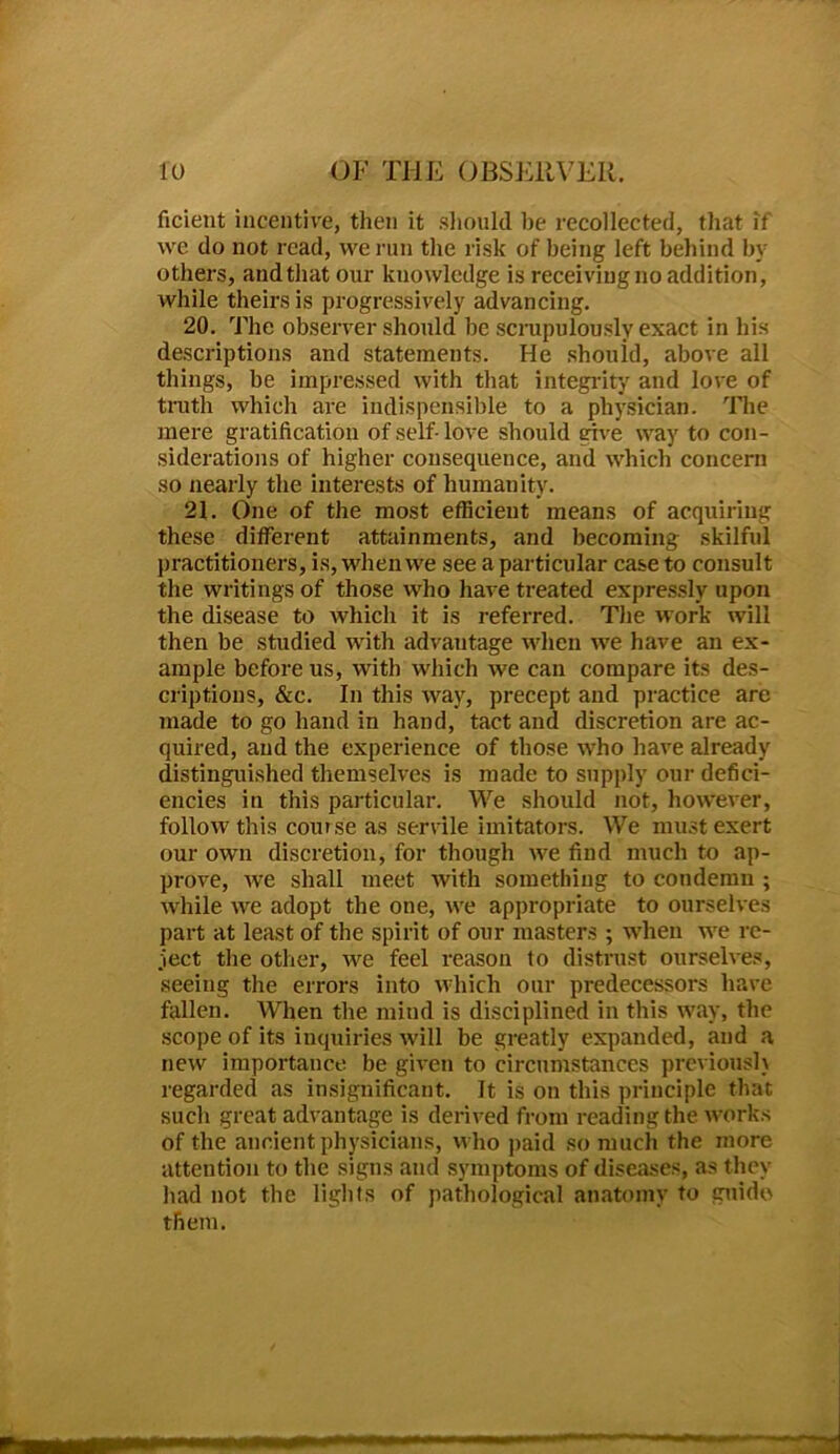 ficient incentive, then it should be recollected, that if we do not read, we run the risk of being left behind by others, and that our knowledge is receiving no addition, while theirs is progressively advancing. 20. The observer should be scrupulously exact in his descriptions and statements. He shouid, above all things, be impressed with that integrity and love of truth which are indispensible to a physician. The mere gratification of self- love should give way to con- siderations of higher consequence, and which concern so nearly the interests of humanity. 21. One of the most efficient means of acquiring these different attainments, and becoming- skilful practitioners, is, when we see a particular case to consult the writings of those who have treated expressly upon the disease to which it is referred. The work will then be studied with advantage when we have an ex- ample before us, with which we can compare its des- criptions, &c. In this way, precept and practice are made to go hand in hand, tact and discretion are ac- quired, and the experience of those who have already distinguished themselves is made to supply our defici- encies in this particular. We should not, however, follow this course as servile imitators. We must exert our own discretion, for though we find much to ap- prove, we shall meet with something to condemn ; while we adopt the one, we appropriate to ourselves part at least of the spirit of our masters ; when we re- ject the other, we feel reason to distrust ourselves, seeing the errors into which our predecessors have fallen. When the mind is disciplined in this way, the scope of its inquiries will be greatly expanded, and a new importance be given to circumstances previously regarded as insignificant. It is on this principle that such great advantage is derived from reading the works of the ancient physicians, who paid so much the more attention to the signs and symptoms of diseases, as they had not the lights of pathological anatomy to guide them.