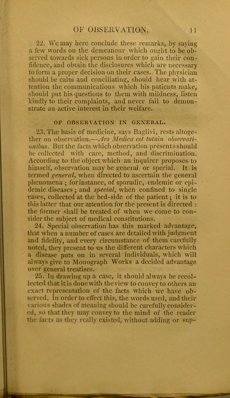 22. We may here conclude these remarks, by saying a few words on the demeanour which ought to be ob- served towards sick persons in order to gain their con- fidence, and obtain the disclosures which are necessary to form a proper decision on their cases. The physician should be calm and conciliating, should hear with at- tention the communications which his patients make, should put his questions to them with mildness, listen kindly to their complaints, and never fail to demon- strate an active interest in their welfare. OF OBSERVATION IN GENERAL. 23. The basis of medicine, says Baglivi, rests altoge- ther on observation.—Ars Medica est totain observati- onibus. But the facts which observation presents should be collected with care, method, and discrimination. According to the object which an inquirer proposes to himself, observation may be geneial or special. It is termed general, when directed to ascertain the general phenomena ; forinstanee, of sporadic, endemic or epi- demic diseases; and special, when confined to single cases, collected at the bed-side of the patient; it is to this latter that our attention for the present is directed : the former shall be treated of when we come to con- sider the subject of medical constitutions. 24. Special observation has this marked advantage, that when a number of cases are detailed with judgment and fidelity, and every circumstance of them carefully noted, they present to us the different characters which a disease puts on in several individuals, which will always give to Monograph Works a decided advantage over general treatises. 25. In drawing up a case, it should always be recol- lected that it is done with the view to convey to others an exact representation of the facts which wc have ob- served. In order to effect this, the words used, and their various shades of meaning should be carefully consider- ed, so that they may convey to the mind of the reader the facts as they really existed, without adding or sup-