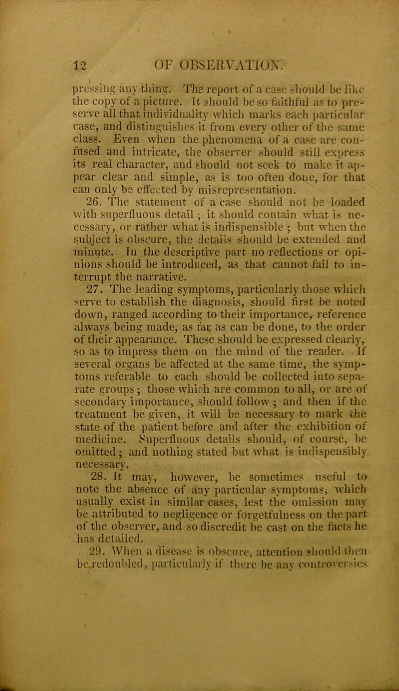 pressing any tiling. The report of a case should be like the copy of a picture. It should be so faithful as to pre- serve all that individuality which marks each particular case, and distinguishes it from every other of the same class. Even when the phenomena of a case are con- fused and intricate, the observer should still express its real character, and should not seek to make it ap- pear clear and simple, as is too often done, for that can only be effected by misrepresentation. 26. The statement of a case should not be loaded with superfluous detail; it should contain what is ne- cessary, or rather what is indispensible ; but when the subject is obscure, the details should be extended and minute. Tn the descriptive part no reflections or opi- nions should be introduced, as that cannot fail to in- terrupt the narrative. 27. The leading symptoms, particularly those which serve to establish the diagnosis, should first be noted down, ranged according to their importance, reference always being made, as far as can be done, to the order of their appearance. These should be expressed clearly, so as to impress them on the mind of the reader. If several organs be affected at the same time, the symp- toms referable to each should be collected into sepa- rate groups ; those which are common to all, or are of secondary importance, should follow ; and then if the treatment be given, it will be necessary to mark the state of the patient before and after the exhibition of medicine. Superfluous details should, of course, be omitted; and nothing stated but what is indispeusibly necessary. 28. It may, however, be sometimes useful to note the absence of any particular symptoms, which usually exist in similar cases, lest the omission may be attributed to negligence or forgetfulness on the part of the observer, and so discredit be cast on the facts lie has detailed. 29. When a disease is obscure, attention should then bc.redoubled, particularly if there be any controversies
