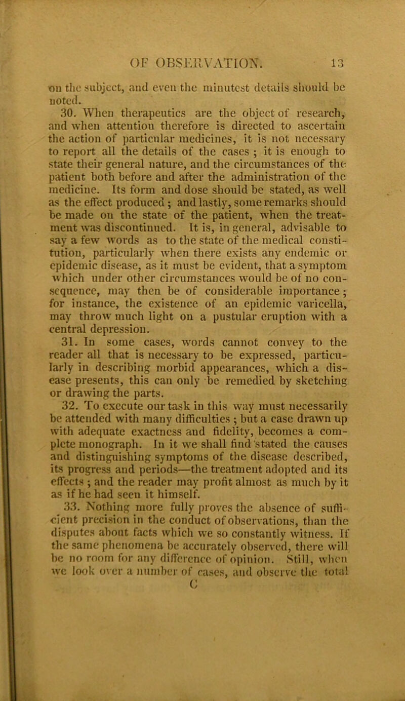 on the subject, and eveu the minutest details should be noted. 30. When therapeutics are the object of research, and when attention therefore is directed to ascertain the action of particular medicines, it is not necessary to report all the details of the cases ; it is enough to state their general nature, and the circumstances of the patient both before and after the administration of the medicine. Its form and dose should be stated, as well as the effect produced; and lastly, some remarks should be made on the state of the patient, when the treat- ment was discontinued. It is, in general, advisable to say a few words as to the state of the medical consti- tution, particularly when there exists any endemic or epidemic disease, as it must be evident, that a symptom which under other circumstances would be of no con- sequence, may then be of considerable importance; for instance, the existence of an epidemic varicella, may throw’ much light on a pustular eruption wdtli a central depression. 31. In some cases, wrords cannot convey to the reader all that is necessary to be expressed, particu- larly in describing morbid appearances, which a dis- ease presents, this can only be remedied by sketching or drawing the parts. 32. To execute our task in this way must necessarily be attended with many difficulties ; but a case drawn up with adequate exactness and fidelity, becomes a com- plete monograph. In it we shall find stated the causes and distinguishing symptoms of the disease described, its progress and periods—the treatment adopted and its effects ; and the reader may profit almost as much by it as if he had seen it himself. 33. Nothing more fully proves the absence of suffi- cient precision in the conduct of observations, than the disputes about facts which we so constantly witness. If the same phenomena be accurately observed, there will be no room for any difference of opinion. .Still, when we look over a number of cases, and observe the total G