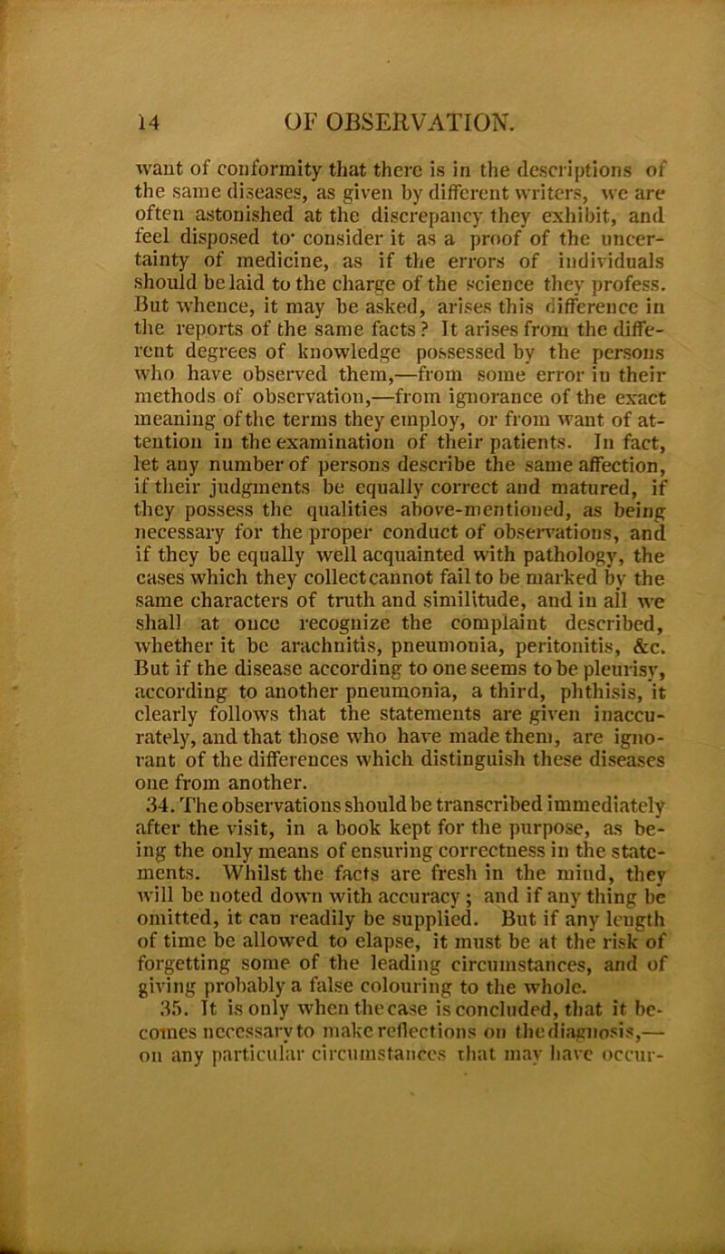 want of conformity that there is in the descriptions of the same diseases, as given by different writers, we are often astonished at the discrepancy they exhibit, and feel disposed to1 consider it as a proof of the uncer- tainty of medicine, as if the errors of individuals should belaid to the charge of the science they profess. But whence, it may be asked, arises this difference in the reports of the same facts Pit arises from the diffe- rent degrees of knowledge possessed by the persons who have observed them,—from some error iu their methods of observation,—from ignorance of the exact meaning of the terms they employ, or from want of at- tention in the examination of their patients. In fact, let any number of persons describe the same affection, if their judgments be equally correct and matured, if they possess the qualities above-mentioned, as being necessary for the proper conduct of observations, and if they be equally well acquainted with pathology, the cases which they collect cannot fail to be marked by the same characters of truth and similitude, aud iu all we shall at once recognize the complaint described, whether it be arachnitis, pneumonia, peritonitis, &c. But if the disease according to one seems to be pleurisy, according to another pneumonia, a third, phthisis, it clearly follows that the statements are given inaccu- rately, and that those who have made them, are igno- rant of the differences which distinguish these diseases one from another. 34. The observations should be transcribed immediately after the visit, in a book kept for the purpose, as be- ing the only means of ensuring correctness in the state- ments. Whilst the facts are fresh in the mind, they will be noted down with accuracy; and if any tiling be omitted, it can readily be supplied. But if any length of time be allowed to elapse, it must be at the risk of forgetting some of the leading circumstances, and of giving probably a false colouring to the whole. 35. It is only whenthecase is concluded, that it be- comes necessary to make reflect ions on the diagnosis,—- on any particular circumstances that may have occur-