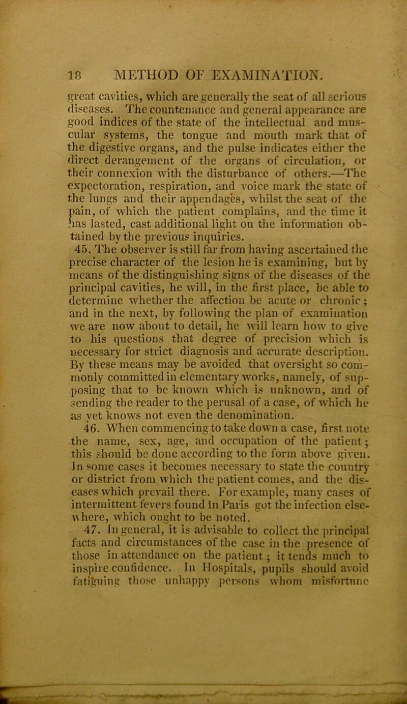 great cavities, which are generally the seat of all serious diseases. The countenance and general appearance are good indices of the state of the intellectual and mus- cular systems, the tongue and mouth mark that of the digestive organs, and the pulse indicates either the direct derangement of the organs of circulation, or their connexion with the disturbance of others.—The expectoration, respiration, and voice mark the state of the lungs and their appendages, whilst the seat of the pain, of which the patient complains, and the time it .has lasted, cast additional light on the information ob- tained by the previous inquiries. 45. The observer is still far from having ascertained the precise character of the lesion he is examining, but by means of the distinguishing signs of the diseases of the principal cavities, he will, in the first place, be able to determine whether the affection be acute or chronic ; and in the next, by following the plan of examination we are now about to detail, he will learn how to give to his questions that degree of precision which is uecessary for strict diagnosis and accurate description. By these means may be avoided that oversight so com- monly committed in elementary works, namely, of sup- posing that to be known which is unknown, and of sending the reader to the perusal of a case, of which he as yet knows not even the denomination. 46. When commencing to take down a case, first note the name, sex, age, and occupation of the patient; this should be done according to the form above given. In some cases it becomes necessary to state the country or district from which the patient comes, and the dis- eases which prevail there. For example, many cases of intermittent fevers found in Paris got the infection else- where, which ought to be noted. 47. In general, it is advisable to collect the principal facts and circumstances of the case in the presence of those, in attendance on the patient; it tends much to inspire confidence. In Hospitals, pupils should avoid fatiguing those unhappy persons whom misfortune