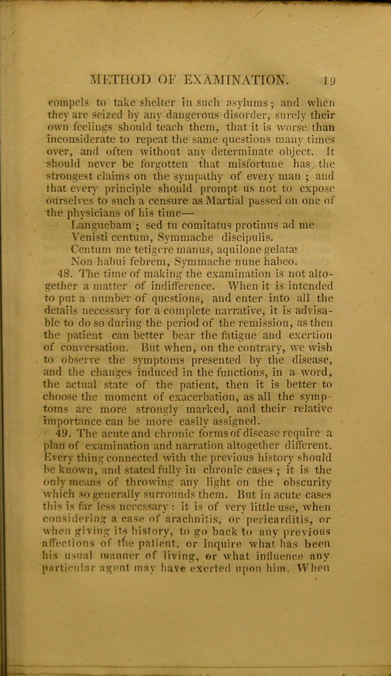 compels to take shelter in such asylums; and when they are seized by any dangerous disorder, surely their own feelings should teach them, that it is worse than inconsiderate to repeat the same questions many times over, and often without any determinate object. It should never be forgotten that misfortune has the strongest claims on the sympathy of every man ; and that even- principle should prompt us not to expose ourselves to such a censure as Martial passed on one of the physicians of his time— Languebam ; sed tu comitatus protinus ad me Yenisti centum, Symmache discipulis. Centum me tetigere manus, aquilone gelatae Non habui febrem, Symmache nune habeo. 48. Tire time of making the examination is not alto- gether a matter of indifference. When it is intended to put a number of questions, and enter into all the details necessary for a complete narrative, it is advisa- ble to do so during the period of the remission, as then the patient can better bear the fatigue and exertion of conversation. But when, on the contrary, we wish to observe the symptoms presented by the disease, and the changes induced in the functions, in a word, the actual state of the patient, then it is better to choose the moment of exacerbation, as all the symp- toms are more strongly marked, and their relative importance can be more easily assigned. 49. The acute and chronic forms of disease require a plan of examination and narration altogether different. Every thing connected with the previous history should be known, and stated fully in chronic cases ; it is the only means of throwing .any light on the obscurity which so generally surrounds them. But in acute cases this is far less necessary : it is of very little use, when considering a case of arachnitis, or pericarditis, or when giving its history, to go back to any previous affections of die patient, or inquire what has been his usual manner of living, or what influence any particular agent may have exerted upon him. When