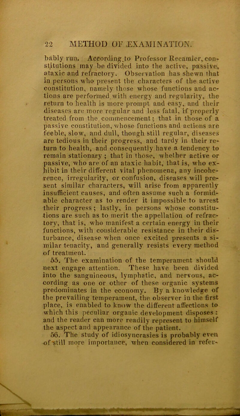 bably run. Accordingjo Professor Recamier, con- stitutions may be divided into the active, passive, ataxic and refractory. Observation lias shewn that in persons who present the characters of the active constitution, namely those whose functions and ac- tions are performed with energy and regularity, the return to health is more prompt and easy, and their diseases are more regular and less fatal, if properly treated from the commencement; that in those of a passive constitution, whose functions and actions are feeble, slow, and dull, though still regular, diseases are tedious in their progress, and tardy in their re- turn to health, and consequently have a tendency to remain stationary ; that in those, whether active or passive, who are of an ataxic habit, that is, who ex- hibit in their different vital phenomena, any incohe- rence, irregularity, or confusion, diseases will pre- sent similar characters, will arise from apparently insufficient causes, and often assume such a formid- able character as to render it impossible to arrest their progress; lastly, in persons whose constitu- tions are such as to merit the appellation of refrac- tory, that is, who manifest a certain energy in their functions, with considerable resistance in their dis- turbance, disease when once excited presents a si- milar tenacity, and generally resists every method of treatment. 55. The examination of the temperament should next engage attention. These have been divided into the sanguineous, lymphatic, and nervous, ac- cording as one or other of these organic systems predominates in the economy. By a knowledge of the prevailing temperament, the observer in the first place, is enabled to know the different affections to which this peculiar organic development disposes : and the reader can more readily represent to himself the aspect and appearance of the patient. 56. The study of idiosyncrasies is probably even of‘still more importance, when considered in refer-