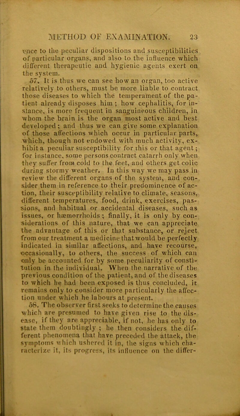 vnce to the peculiar dispositions and susceptibilities of particular organs, and also to the influence which different therapeutic and hygienic agents exert on the system. 57. It is thus we can see how an organ, too active relatively to others, must be more liable to contract those diseases to which the temperament of the pa - tient already disposes him ; how cephalitis, for in- stance, is more frequent in sanguineous children, in whom the brain is the organ most active and best developed ; and thus we can give some explanation of those affections which occur in particular parts, which, though not endowed with much activity, ex- hibit a peculiar susceptibility for this or that agent; for instance, some persons contract catarrh only when they suffer from cold to the feet, and others get colic during stormy weather. In this way we may pass in review the different organs of the system, and con- sider them in reference to their predominence of ac- tion, their susceptibility relative to climate, seasons, different temperatures, food, drink, exercises, pas- sions, and habitual or accidental diseases, such as issues, or haemorrhoids ; finally, it is only by con- siderations of this nature, that we can appreciate the advantage of this or that substance, or reject from our treatment a medicine thatwould be perfectly indicated in similar affections, and have recourse, occasionally, to others, the success of which can only be accounted for by some peculiarity of consti- tution in the individual. When the narrative of the previous condition of the patient, and of the diseases to which he had been exposed is thus concluded, it remains only to consider more particularly the affec- tion under which he labours at present. 56. The observer first seeks to determine the causes which are presumed to have given rise to the dis- ease, if they are appreciable, if not, he has only to state them doubtingly ; he then considers the dif- ferent phenomena that have preceded the attack, the symptoms which ushered it in, the signs which cha- racterize it, its progress, its influence on the differ-