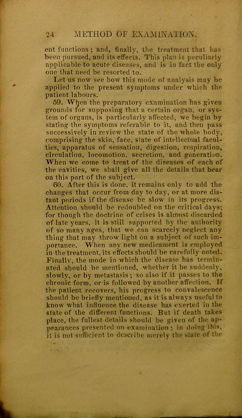 ent functions ; and, finally, tlie treatment that lias been pursued, and its effects. This plan is peculiarly applicable to acute diseases, and is in fact the only one that need be resorted to. Let us now see how this mode of analysis may be applied to the present symptoms under which the patient labours. 59. Wljen the preparatory examination has given grounds for supposing that a certain organ, or sys- tem of organs, is particularly affected, we begin by stating the symptoms referable to it, and then pass successively in review the state of the whole body, comprising the skin, face, state of intellectual facul- ties, apparatus of sensation, digestion, respiration, circulation, locomotion, secretion, and generation. When we come to treat of the diseases of each of the cavities, we shall give all the details that bear on this part of the subject. 60. After this is done, it remains only to add the changes that occur from day to day, or at more dis- tant periods if the disease be slow in its progress. Attention should be redoubled on the critical days; for though the doctrine of crises is almost discarded of late years, it is still supported by the authority of so many ages, that we can scarcely neglect any thing that may throw light on a subject of such im- portance. When any new medicament is employed in the treatment, its effects should be carefully noted. Finally, the mode in which the disease has termin- ated should be mentioned, whether it be suddenly, slowly, or by metastasis; so also if it passes to the chronic form, or is followed by another affection. If the patient recovers, his progress to convalescence should be briefly mentioned, as it is always useful to know what influence the disease has exerted in the state of the different functions. But if death takes place, the fullest details should be given of the ap- pearances presented on examination ; in doing this, it is not sufficient to describe merely the state of the