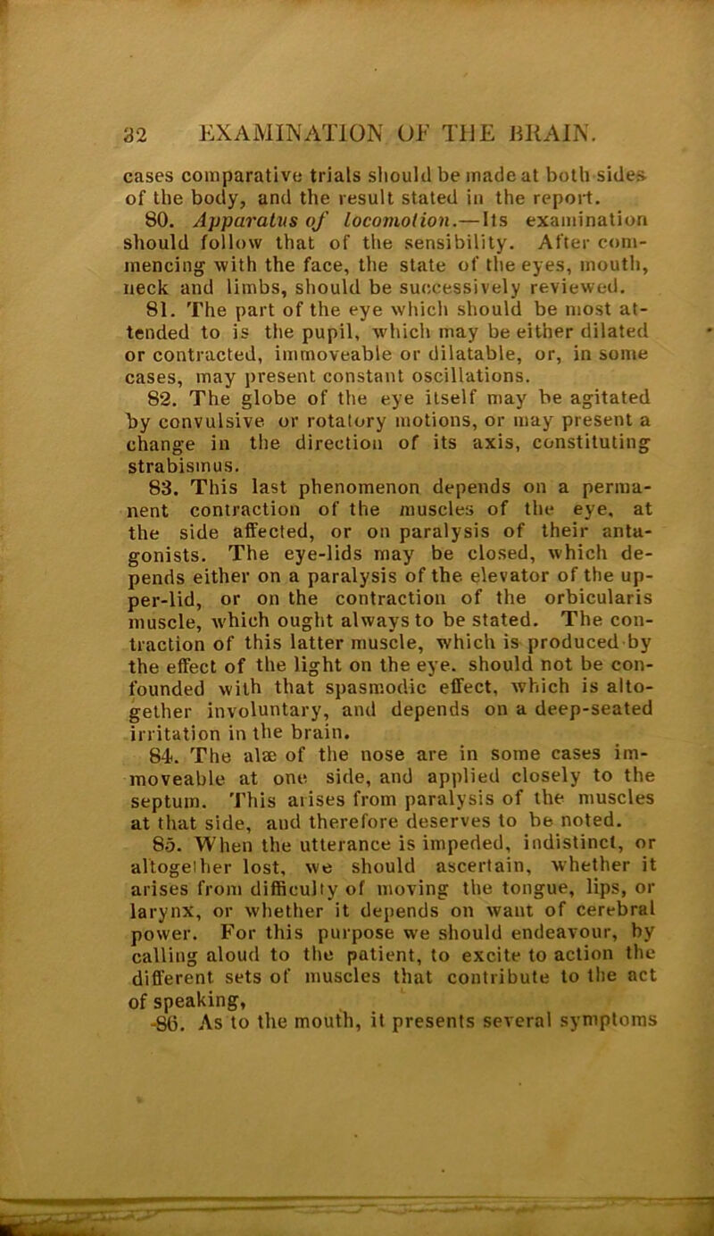 cases comparative trials should be made at both sides of the body, and the result stated in the report. 80. Apparatiis of locomotion.—Its examination should follow that of the sensibility. After com- mencing with the face, the state of the eyes, mouth, neck and limbs, should be successively reviewed. 81. The part of the eye which should be most at- tended to is the pupil, which may be either dilated or contracted, immoveable or dilatable, or, in some cases, may present constant oscillations. 82. The globe of the eye itself may be agitated by convulsive or rotatory motions, or may present a change in the direction of its axis, constituting strabismus. 83. This last phenomenon depends on a perma- nent contraction of the muscles of the eye, at the side affected, or on paralysis of their anta- gonists. The eye-lids may be closed, which de- pends either on a paralysis of the. elevator of the up- per-lid, or on the contraction of the orbicularis muscle, w'hich ought always to be stated. The con- traction of this latter muscle, which is produced by the effect of the light on the eye. should not be con- founded with that spasmodic effect, which is alto- gether involuntary, and depends on a deep-seated irritation in the brain. 84<. The alse of the nose are in some cases im- moveable at one side, and applied closely to the septum. This arises from paralysis of the muscles at that side, aud therefore deserves to be noted. 85. When the utterance is impeded, indistinct, or altogether lost, we should ascertain, whether it arises from difficulty of moving the tongue, lips, or larynx, or whether it depends on want of cerebral power. For this purpose we should endeavour, by calling aloud to the patient, to excite to action the different, sets of muscles that contribute to the act of speaking, -S6. As to the mouth, it presents several symptoms