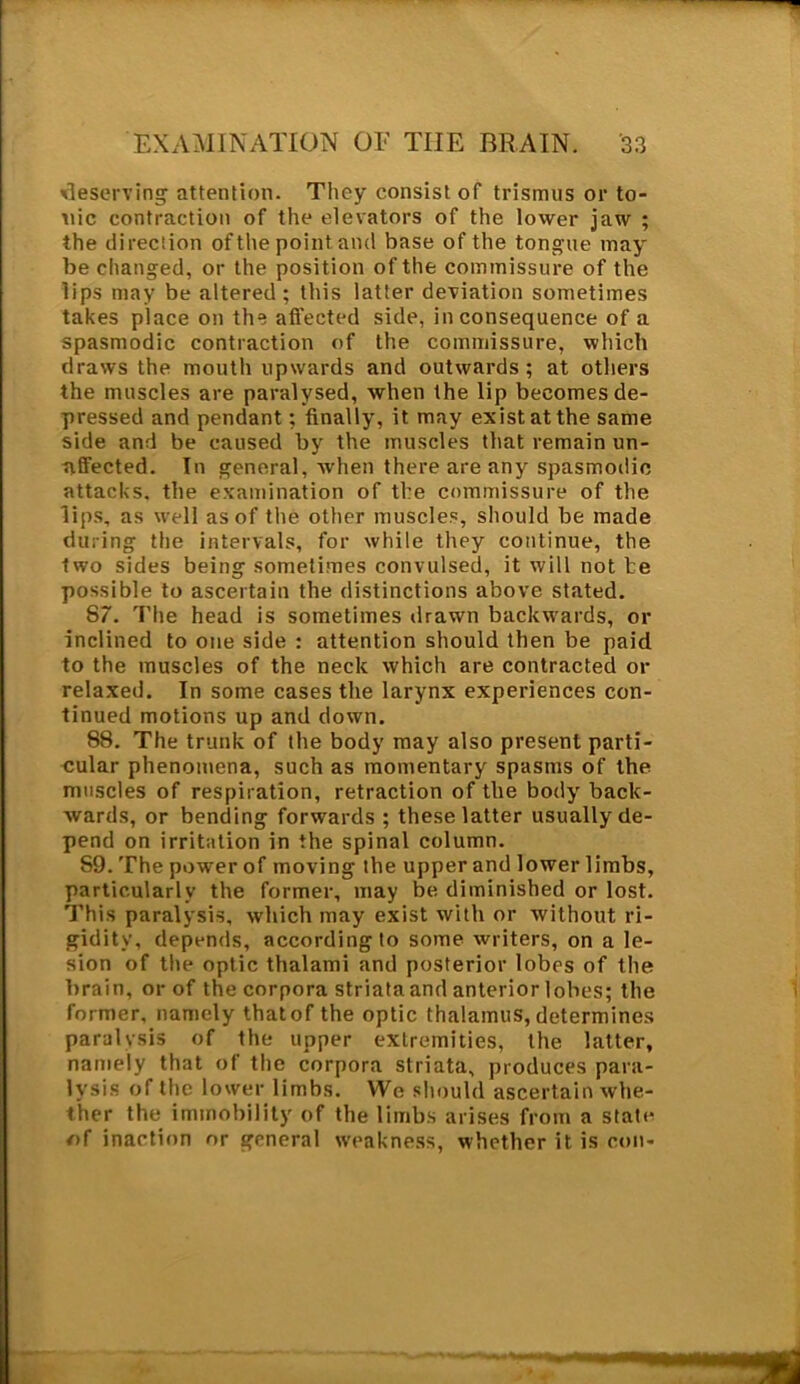 deserving attention. They consist of trismus or to- nic contraction of the elevators of the lower jaw ; the direction of the point and base of the tongue may be changed, or the position of the commissure of the lips may be altered; this latter deviation sometimes takes place on the affected side, inconsequence of a spasmodic contraction of the commissure, which draws the mouth upwards and outwards; at others the muscles are paralysed, when the lip becomes de- pressed and pendant; finally, it may exist at the same side and be caused by the muscles that remain un- affected. In general, when there are any spasmodic attacks, the examination of the commissure of the lips, as well as of the other muscles, should be made during the intervals, for while they continue, the two sides being sometimes convulsed, it will not he possible to ascertain the distinctions above stated. 87. The head is sometimes drawn backwards, or inclined to one side : attention should then be paid to the muscles of the neck which are contracted or relaxed. In some cases the larynx experiences con- tinued motions up and down. 88. The trunk of the body may also present parti- cular phenomena, such as momentary spasms of the muscles of respiration, retraction of the body back- wards, or bending forwards ; these latter usually de- pend on irritation in the spinal column. S9. The power of moving the upper and lower limbs, particularly the former, may be diminished or lost. This paralysis, which may exist with or without ri- gidity, depends, according to some writers, on a le- sion of the optic thalami and posterior lobes of the brain, or of the corpora striata and anterior lobes; the former, namely that of the optic thalamus, determines paralysis of the upper extremities, the latter, namely that of the corpora striata, produces para- lysis of the lower limbs. We should ascertain whe- ther the immobility of the limbs arises from a state of inaction or general weakness, whether it is con-