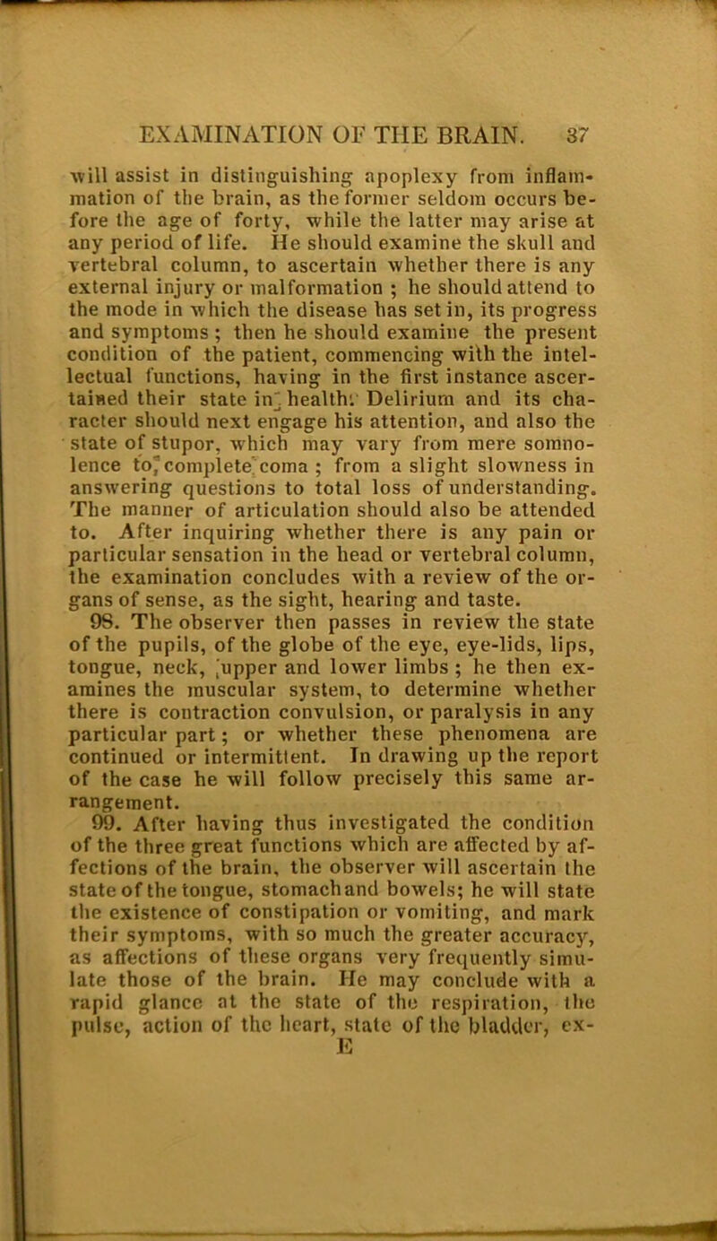 will assist in distinguishing apoplexy from inflam- mation of the brain, as the former seldom occurs be- fore the age of forty, while the latter may arise at any period of life. He should examine the skull and vertebral column, to ascertain whether there is any external injury or malformation ; he should attend to the mode in which the disease has set in, its progress and symptoms ; then he should examine the present condition of the patient, commencing with the intel- lectual functions, having in the first instance ascer- tained their state inj health: Delirium and its cha- racter should next engage his attention, and also the state of stupor, which may vary from mere somno- lence to*complete'coma ; from a slight slowness in answering questions to total loss of understanding. The manner of articulation should also be attended to. After inquiring whether there is any pain or particular sensation in the head or vertebral column, the examination concludes with a review of the or- gans of sense, as the sight, hearing and taste. 98. The observer then passes in review the state of the pupils, of the globe of the eye, eye-lids, lips, tongue, neck, ,'upper and lower limbs ; he then ex- amines the muscular system, to determine whether there is contraction convulsion, or paralysis in any particular part; or whether these phenomena are continued or intermittent. In drawing up the report of the case he will follow precisely this same ar- rangement. 99. After having thus investigated the condition of the three great functions which are affected by af- fections of the brain, the observer will ascertain the state of the tongue, stomach and bowels; he will state the existence of constipation or vomiting, and mark their symptoms, with so much the greater accuracy, as affections of these organs very frequently simu- late those of the brain. He may conclude with a rapid glance at the state of the respiration, the pulse, action of the heart, state of the bladder, ex-