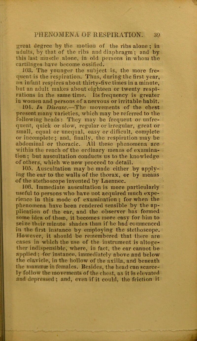 great degree by the motion of the ribs alone ; in adults, by that of the ribs and diaphragm'; and by this last muscle alone, in old persons in whom the cartilages have become ossified. 103. The younger the subject is, the more fre- quent is the respiration. Thus, during the first year, an infant respires about thirty-five times in a minute, but an adult makes about eighteen or twenty respi- rations in the same time. Its frequency is greater in women and persons of anervous or irritable habit. 104. In Disease.—The movements of the chest present many varieties, which may be referred to the following heads: They may be frequent or unfre- quent, quick or slow, regular or irregular, great or small, equal or unequal, easy or difficult, complete or incomplete; and, finally, the respiration may be abdominal or thoracic. All these phenomena are within the reach of the ordinary means of examina- tion; but auscultation conducts us to the knowledge of others, which we now proceed to detail. 105. Auscultation may be made either by apply- ing the ear to the walls of the thorax, or by means of the stethoscope invented by Laennec. 106. Immediate auscultation is more particularly useful to persons who have not acquired much expe- rience in this mode of examination ; for when the phenomena have been rendered sensible by the ap- plication of the ear, and the observer has formed some idea of them, it becomes more easy for him to seize their minute shades than if he had commenced in the first instance by employing the stethoscope. However, it should be remembered that there are cases in which the use of the instrument is altoge- ther indispensible, where, in fact, the ear cannot be applied; for instance, immediately above and below the clavicle, in the hollow of the axilla, and beneath the mammae in females. Besides, the head can scarce- ly follow the movements of the chest, as it is elevated and depressed ; and, even if it could, the friction it