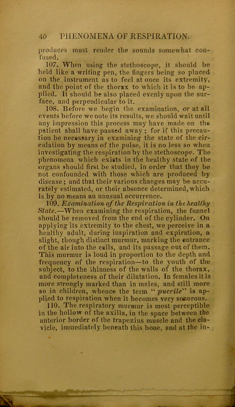 produces must render the sounds somewhat con- fused. 107. When using the stethoscope, it should be held like a writing pen, the fingers being so placed on the instrument as to feel at once its extremity, and the point of the thorax to which it is to be ap- plied. It should be also placed evenly upon the sur- face, and perpendicular to it. 108. Before we begin the examination, or at all events before we note its results, we should wait until any impression this process may have made on the patient shall have passed away ; for if this precau- tion be necessary in examining the state of the cir- culation by means of the pulse, it is no less so when investigating the respiration by the stethoscope. The phenomena which exists in the healthy state of the organs should first be studied, in order that they be not confounded with those which are produced by disease ; and that their various changes may be accu- rately estimated, or their absence determined, which is by no means an unusual occurrence. 109. Examination of the Respiration in the healthy State.—When examining the respiration, the funnel should be removed from the end of the cylinder. On applying its extremity to the chest, we perceive in a healthy adult, during inspiration and expiration, a slight, though distinct murmur, marking the entrance of the air into the cells, and its passage out of them. This murmur is loud in proportion to the depth and frequency of the respiration—to the youth of the subject, to the thinness of the walls of the thorax, and completeness of their dilatation. In females it is more strongly marked than in males, and still more so in children, whence the term “ puerile” is ap- plied to respiration when it becomes very sonorous. 110. The respiratory murmur is most perceptible in the hollow of the axilla, in the space between the anterior border of the trapezius muscle and the cla- vicle, immediately beneath this bone, and at the in-