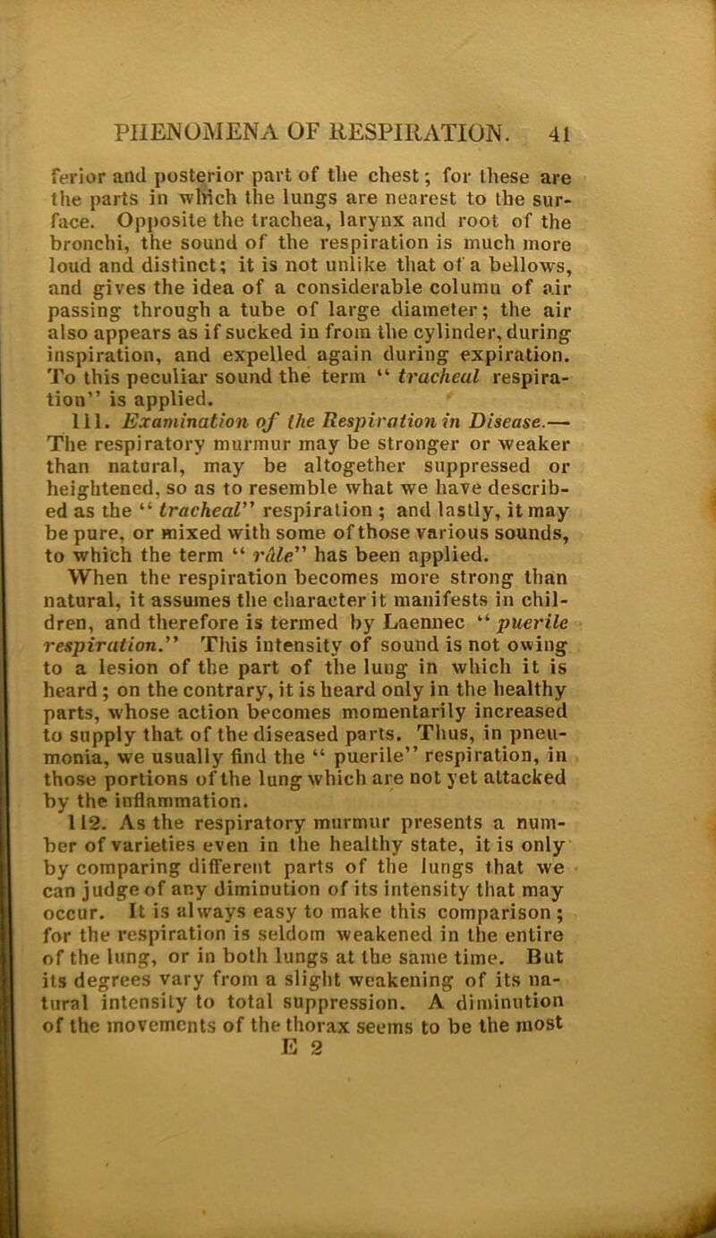ferior and posterior part of the chest; for these are the parts in which the lungs are nearest to the sur- face. Opposite the trachea, larynx and root of the bronchi, the sound of the respiration is much more loud and distinct; it is not unlike that of a bellows, and gives the idea of a considerable column of air passing through a tube of large diameter; the air also appears as if sucked in from the cylinder, during inspiration, and expelled again during expiration. To this peculiar sound the term “ tracheal respira- tion” is applied. 111. Examination of the Respiration in Disease.— The respiratory murmur may be stronger or weaker than natural, may be altogether suppressed or heightened, so as to resemble what we have describ- ed as the “ tracheal” respiration ; and lastly, it may be pure, or mixed with some of those various sounds, to which the term “ rAle has been applied. When the respiration becomes more strong than natural, it assumes the character it manifests in chil- dren, and therefore is termed by Laennec “ puerile respiration.” This intensity of sound is not owing to a lesion of the part of the luug in which it is heard ; on the contrary, it is heard only in the healthy parts, whose action becomes momentarily increased to supply that of the diseased parts. Thus, in pneu- monia, we usually find the “ puerile” respiration, in those portions of the lung which are not yet attacked by the inflammation. 112. As the respiratory murmur presents a num- ber of varieties even in the healthy state, it is only by comparing different parts of the lungs that we can judge of any diminution of its intensity that may occur. It is always easy to make this comparison ; for the respiration is seldom weakened in the entire of the lung, or in both lungs at the same time. But its degrees vary from a slight weakening of its na- tural intensity to total suppression. A diminution of the movements of the thorax seems to be the most E 2